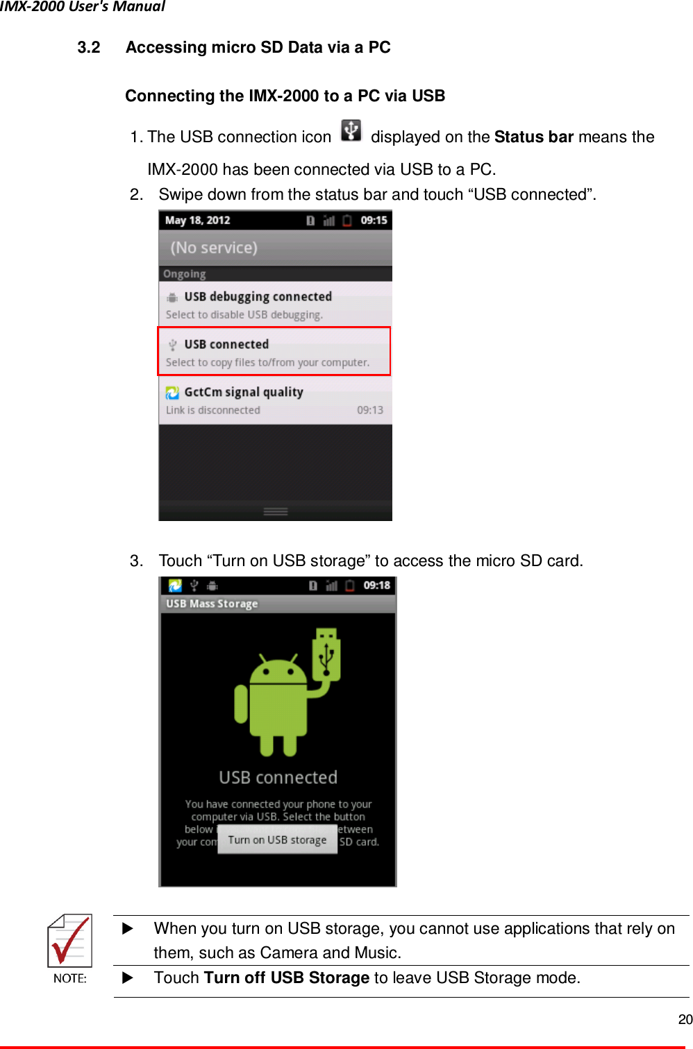 IMX-2000 User's Manual  20  3.2  Accessing micro SD Data via a PC  Connecting the IMX-2000 to a PC via USB 1. The USB connection icon    displayed on the Status bar means the IMX-2000 has been connected via USB to a PC. 2.  Swipe down from the status bar and touch &ldquo;USB connected&rdquo;.   3.  Touch &ldquo;Turn on USB storage&rdquo; to access the micro SD card.    When you turn on USB storage, you cannot use applications that rely on them, such as Camera and Music.   Touch Turn off USB Storage to leave USB Storage mode. 