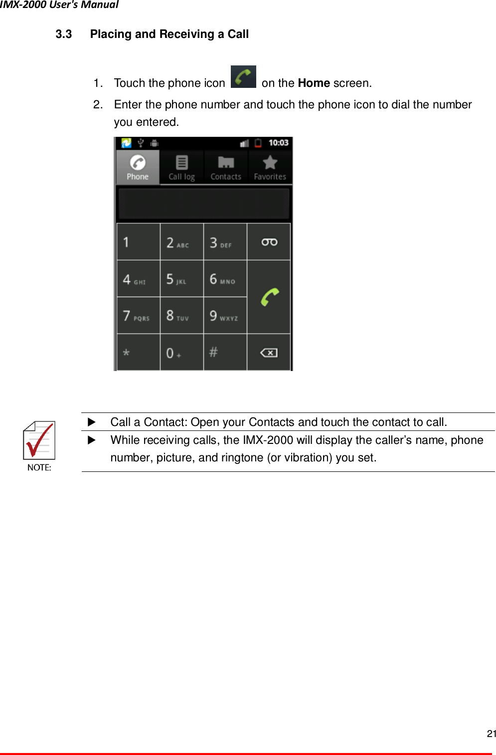 IMX-2000 User's Manual  21  3.3  Placing and Receiving a Call  1.  Touch the phone icon    on the Home screen.   2.  Enter the phone number and touch the phone icon to dial the number you entered.       Call a Contact: Open your Contacts and touch the contact to call.   While receiving calls, the IMX-2000 will display the caller&rsquo;s name, phone number, picture, and ringtone (or vibration) you set.    