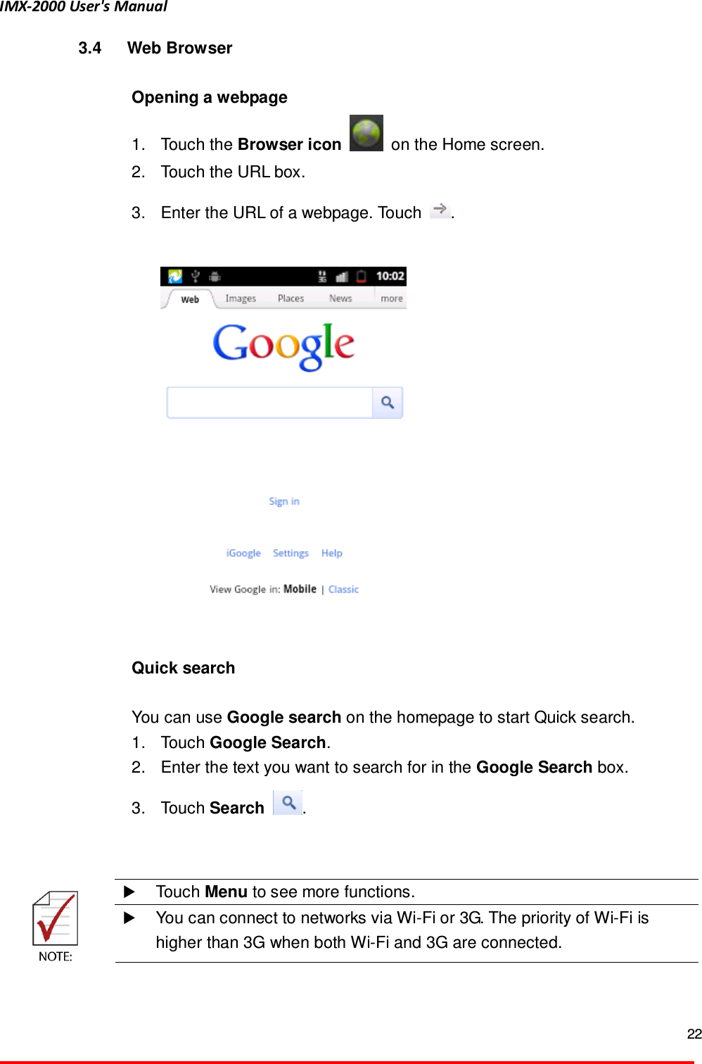 IMX-2000 User's Manual  22  3.4  Web Browser  Opening a webpage   1.  Touch the Browser icon    on the Home screen.   2.  Touch the URL box.   3.  Enter the URL of a webpage. Touch  .     Quick search    You can use Google search on the homepage to start Quick search.   1.  Touch Google Search.   2.  Enter the text you want to search for in the Google Search box.   3.  Touch Search  .      Touch Menu to see more functions.   You can connect to networks via Wi-Fi or 3G. The priority of Wi-Fi is higher than 3G when both Wi-Fi and 3G are connected.   
