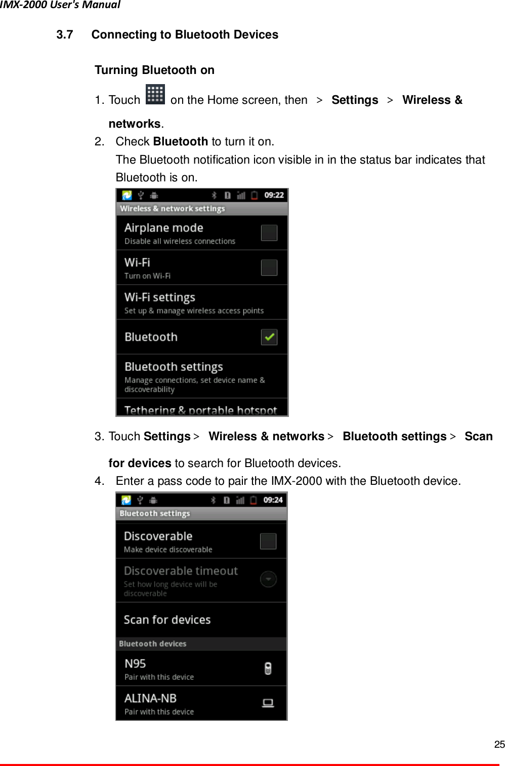 IMX-2000 User's Manual  25  3.7  Connecting to Bluetooth Devices  Turning Bluetooth on   1. Touch    on the Home screen, then  ＞ Settings ＞ Wireless &amp; networks.   2.  Check Bluetooth to turn it on.   The Bluetooth notification icon visible in in the status bar indicates that Bluetooth is on.      3. Touch Settings＞ Wireless &amp; networks＞ Bluetooth settings＞ Scan for devices to search for Bluetooth devices.   4.  Enter a pass code to pair the IMX-2000 with the Bluetooth device.  