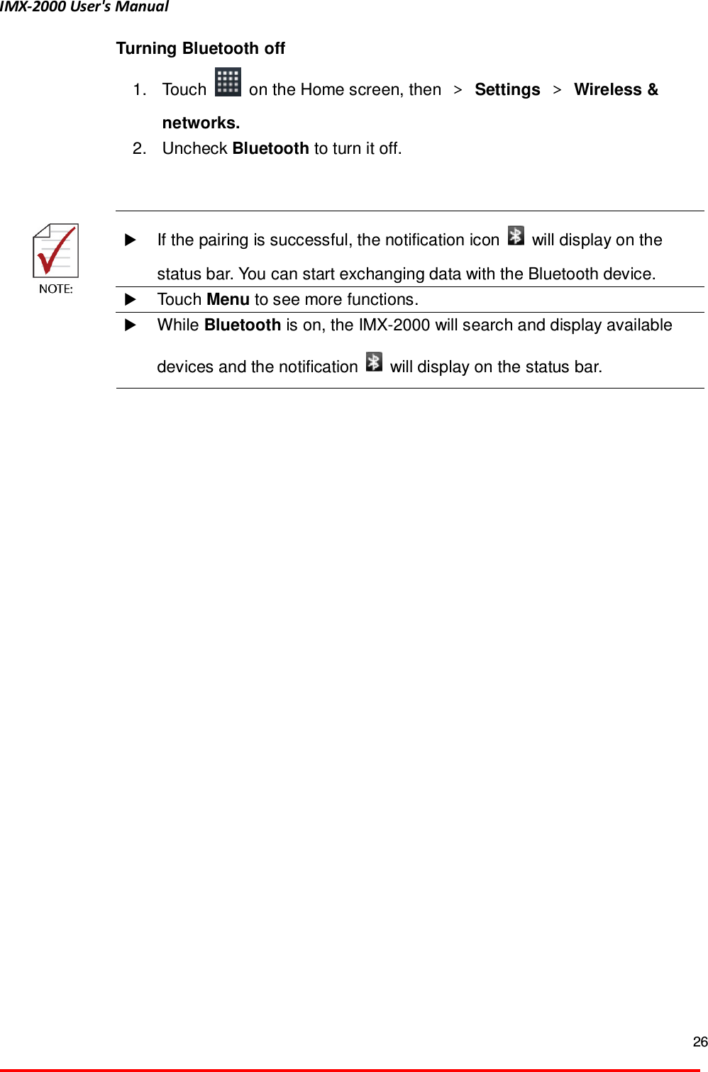 IMX-2000 User's Manual  26  Turning Bluetooth off 1.  Touch    on the Home screen, then  ＞ Settings ＞ Wireless &amp; networks.   2.  Uncheck Bluetooth to turn it off.      If the pairing is successful, the notification icon    will display on the status bar. You can start exchanging data with the Bluetooth device.  Touch Menu to see more functions.   While Bluetooth is on, the IMX-2000 will search and display available devices and the notification    will display on the status bar.  