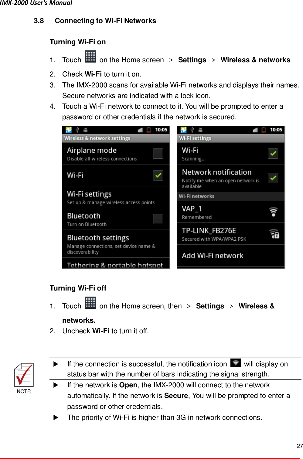 IMX-2000 User's Manual  27  3.8  Connecting to Wi-Fi Networks  Turning Wi-Fi on 1.  Touch    on the Home screen  ＞ Settings  ＞ Wireless &amp; networks 2.  Check Wi-Fi to turn it on. 3.  The IMX-2000 scans for available Wi-Fi networks and displays their names. Secure networks are indicated with a lock icon.   4.  Touch a Wi-Fi network to connect to it. You will be prompted to enter a password or other credentials if the network is secured.         Turning Wi-Fi off 1.  Touch    on the Home screen, then  ＞ Settings ＞ Wireless &amp; networks. 2.  Uncheck Wi-Fi to turn it off.    If the connection is successful, the notification icon    will display on status bar with the number of bars indicating the signal strength.  If the network is Open, the IMX-2000 will connect to the network automatically. If the network is Secure, You will be prompted to enter a password or other credentials.   The priority of Wi-Fi is higher than 3G in network connections.  