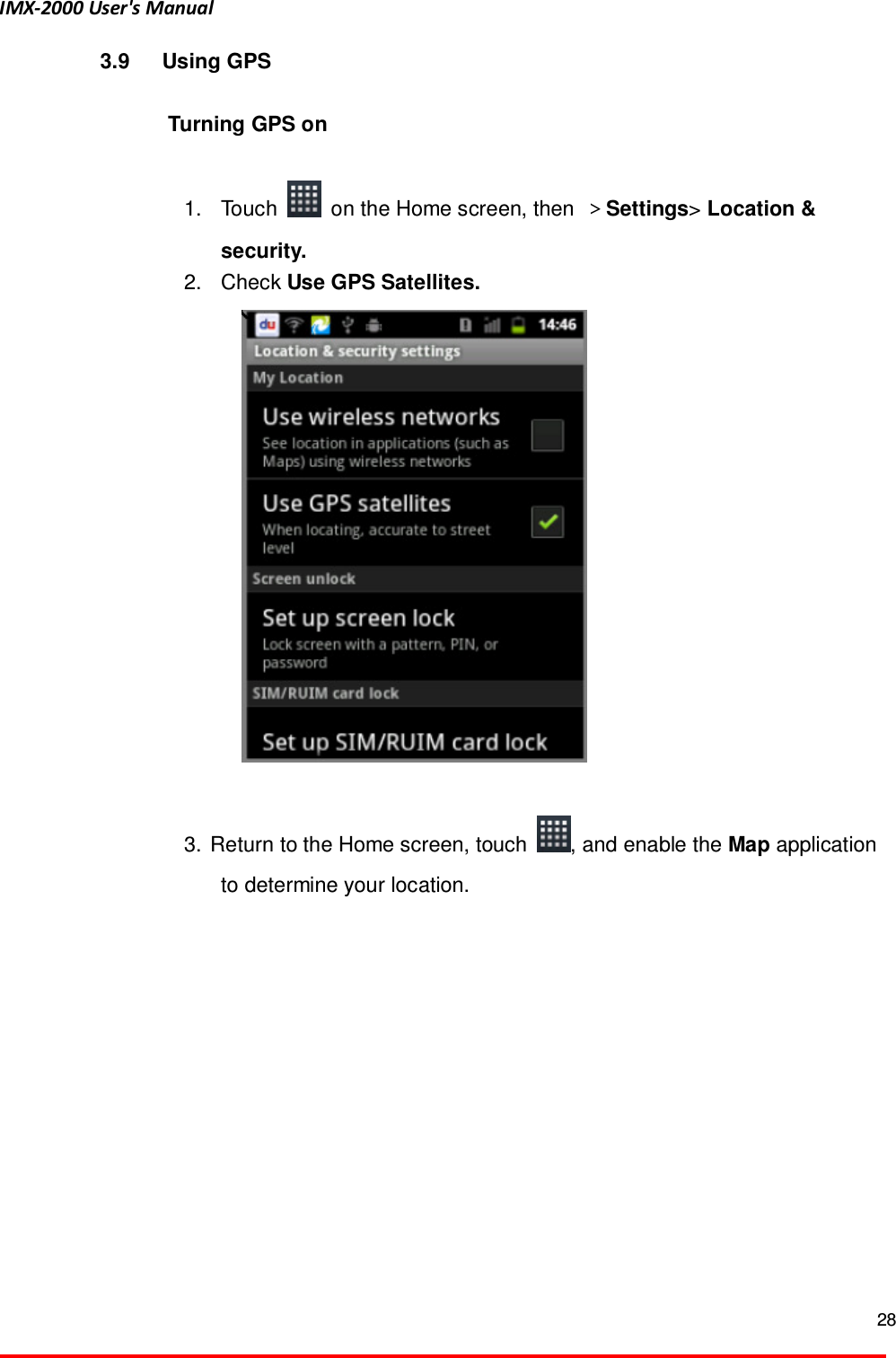 IMX-2000 User's Manual  28  3.9  Using GPS  Turning GPS on  1.  Touch    on the Home screen, then  ＞Settings> Location &amp; security. 2.  Check Use GPS Satellites.         3.  Return to the Home screen, touch  , and enable the Map application to determine your location.    