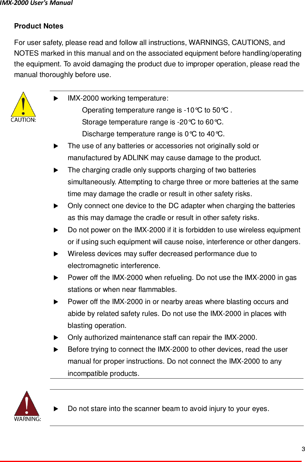 IMX-2000 User's Manual  3  Product Notes For user safety, please read and follow all instructions, WARNINGS, CAUTIONS, and NOTES marked in this manual and on the associated equipment before handling/operating the equipment. To avoid damaging the product due to improper operation, please read the manual thoroughly before use.     IMX-2000 working temperature:   Operating temperature range is -10&deg;C to 50&deg;C .   Storage temperature range is -20&deg;C to 60&deg;C.   Discharge temperature range is 0&deg;C to 40&deg;C.  The use of any batteries or accessories not originally sold or manufactured by ADLINK may cause damage to the product.  The charging cradle only supports charging of two batteries simultaneously. Attempting to charge three or more batteries at the same time may damage the cradle or result in other safety risks.  Only connect one device to the DC adapter when charging the batteries as this may damage the cradle or result in other safety risks.  Do not power on the IMX-2000 if it is forbidden to use wireless equipment or if using such equipment will cause noise, interference or other dangers.  Wireless devices may suffer decreased performance due to electromagnetic interference.  Power off the IMX-2000 when refueling. Do not use the IMX-2000 in gas stations or when near flammables.  Power off the IMX-2000 in or nearby areas where blasting occurs and abide by related safety rules. Do not use the IMX-2000 in places with blasting operation.  Only authorized maintenance staff can repair the IMX-2000.   Before trying to connect the IMX-2000 to other devices, read the user manual for proper instructions. Do not connect the IMX-2000 to any incompatible products.     Do not stare into the scanner beam to avoid injury to your eyes.   