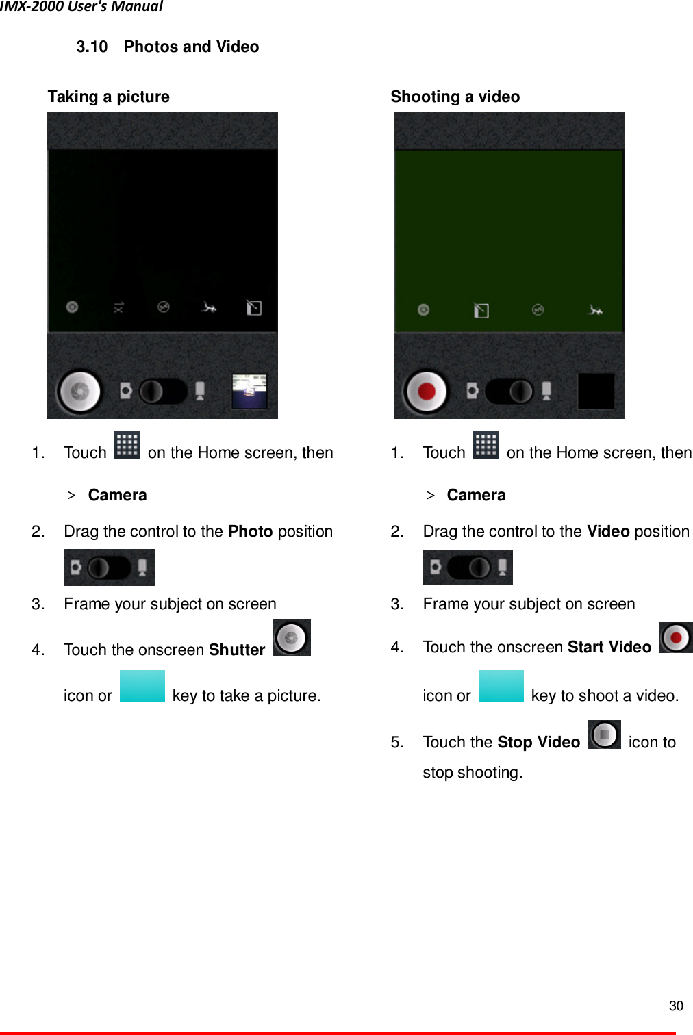 IMX-2000 User's Manual  30  3.10  Photos and Video    Taking a picture  1.  Touch    on the Home screen, then ＞ Camera   2.  Drag the control to the Photo position  3.  Frame your subject on screen   4.  Touch the onscreen Shutter   icon or    key to take a picture.    Shooting a video  1.  Touch    on the Home screen, then ＞ Camera   2.  Drag the control to the Video position  3.  Frame your subject on screen   4.  Touch the onscreen Start Video   icon or    key to shoot a video.   5.  Touch the Stop Video    icon to stop shooting.  