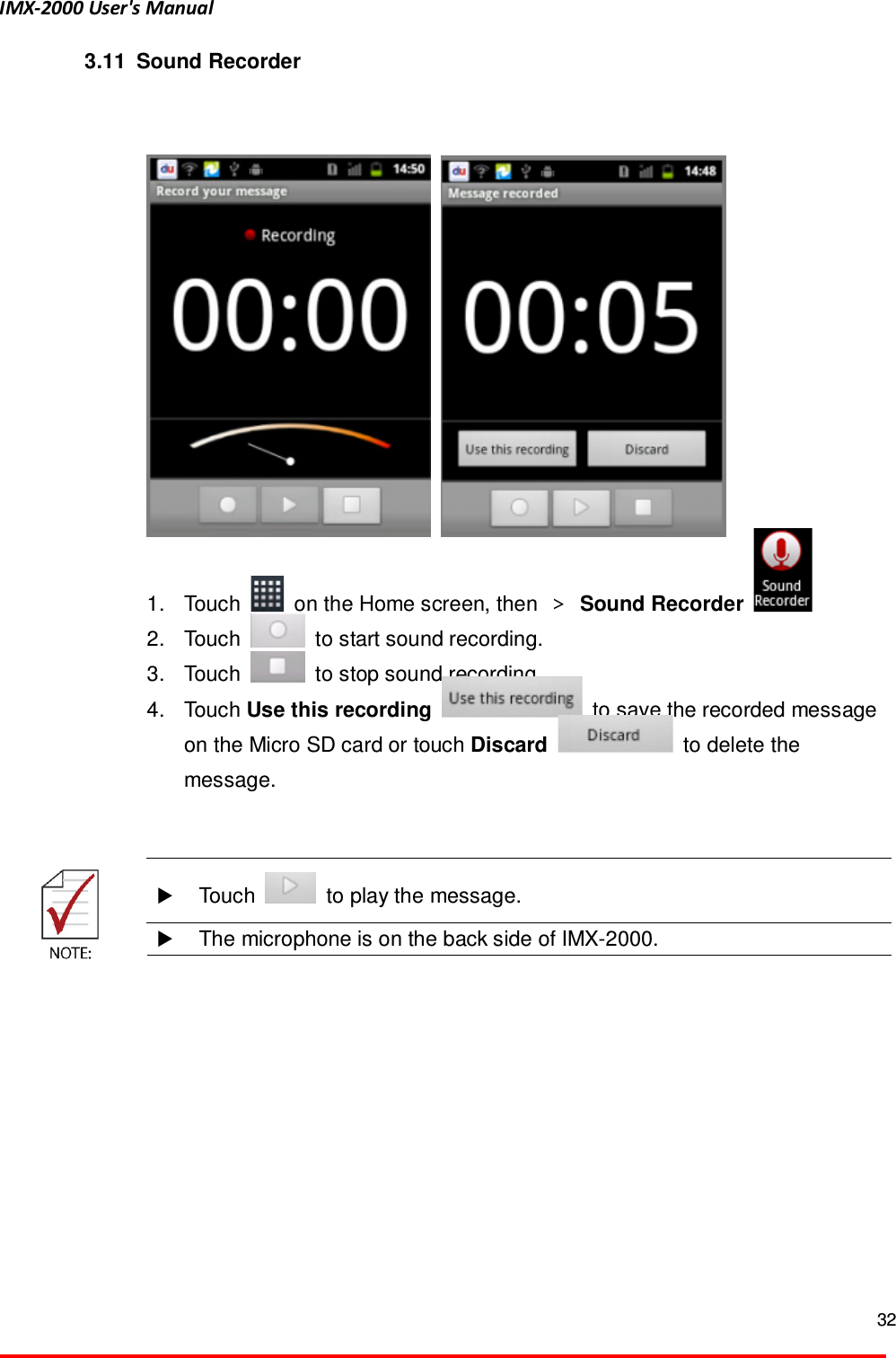 IMX-2000 User's Manual  32  3.11   Sound Recorder       1.  Touch    on the Home screen, then  ＞ Sound Recorder     2.  Touch    to start sound recording. 3.  Touch    to stop sound recording.   4.  Touch Use this recording    to save the recorded message on the Micro SD card or touch Discard    to delete the message.      Touch    to play the message.   The microphone is on the back side of IMX-2000.  