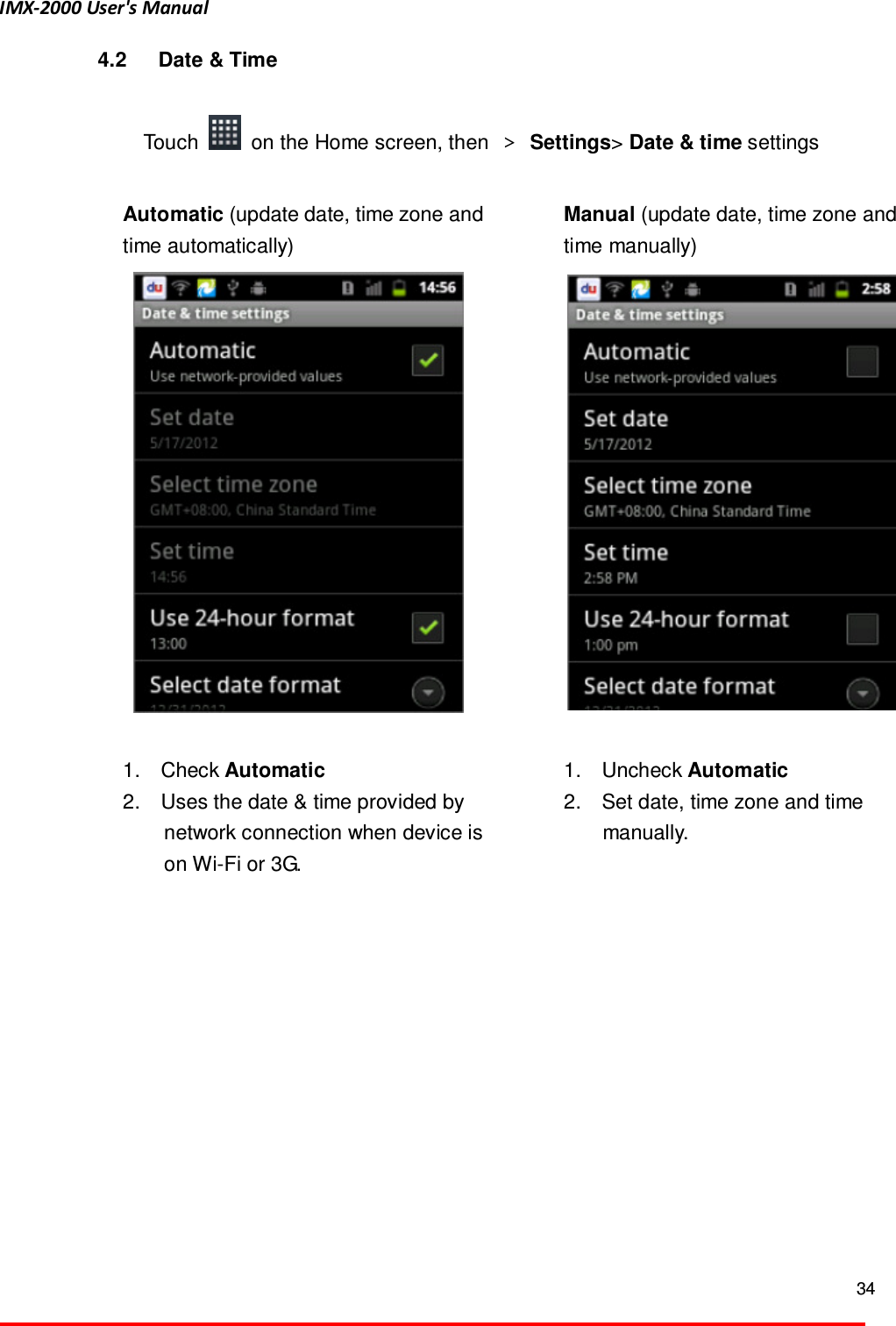 IMX-2000 User's Manual  34  4.2  Date &amp; Time  Touch    on the Home screen, then  ＞  Settings> Date &amp; time settings    Automatic (update date, time zone and time automatically)       1.    Check Automatic   2.    Uses the date &amp; time provided by   network connection when device is on Wi-Fi or 3G.  Manual (update date, time zone and time manually)     1.    Uncheck Automatic 2.    Set date, time zone and time manually.    