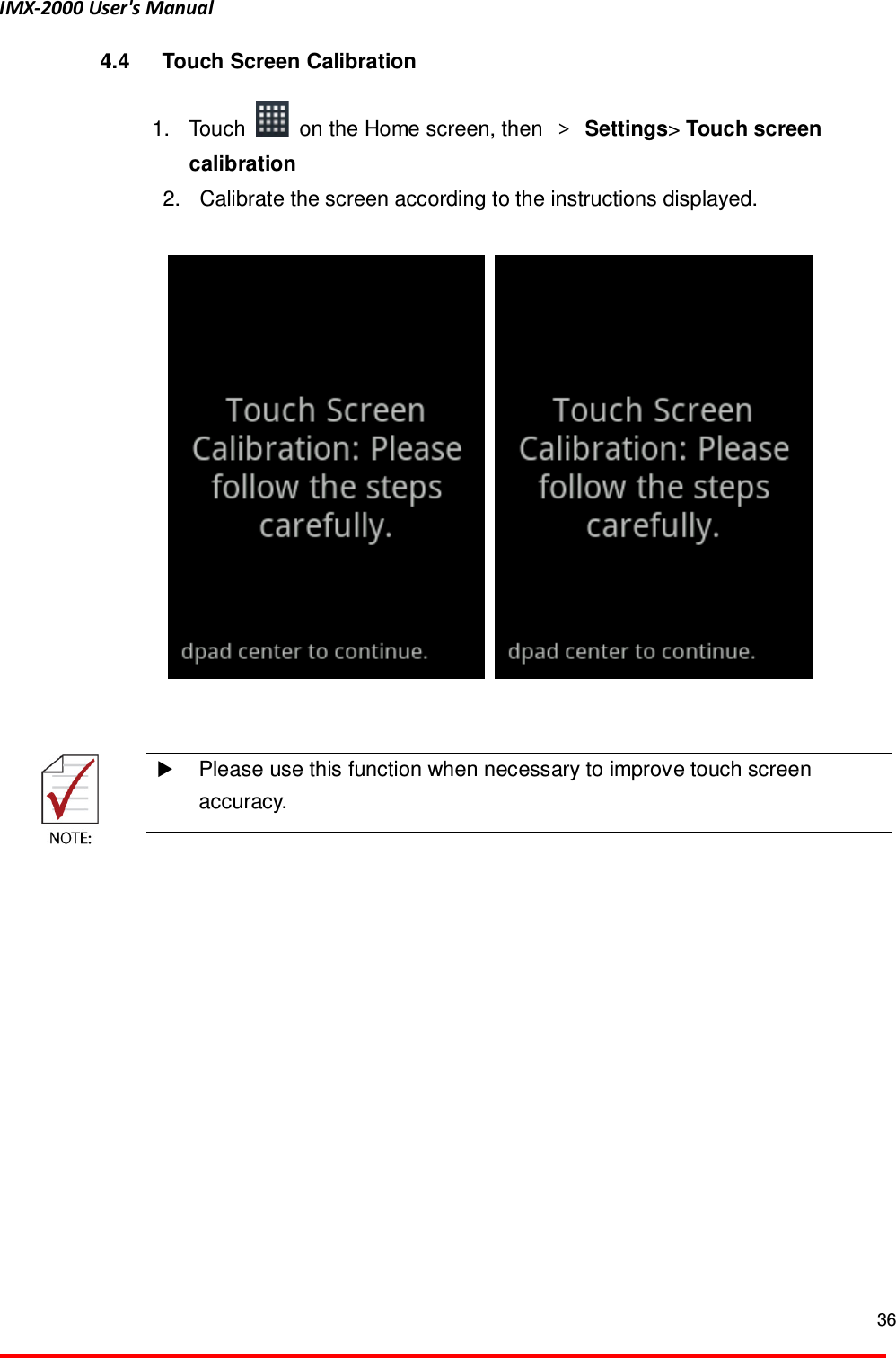 IMX-2000 User's Manual  36  4.4  Touch Screen Calibration  1.  Touch    on the Home screen, then  ＞ Settings> Touch screen calibration 2.  Calibrate the screen according to the instructions displayed.           Please use this function when necessary to improve touch screen accuracy.    