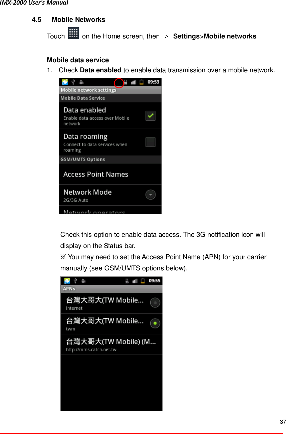 IMX-2000 User's Manual  37  4.5  Mobile Networks Touch    on the Home screen, then  ＞ Settings>Mobile networks    Mobile data service   1.  Check Data enabled to enable data transmission over a mobile network.     Check this option to enable data access. The 3G notification icon will display on the Status bar.   ※ You may need to set the Access Point Name (APN) for your carrier manually (see GSM/UMTS options below).    