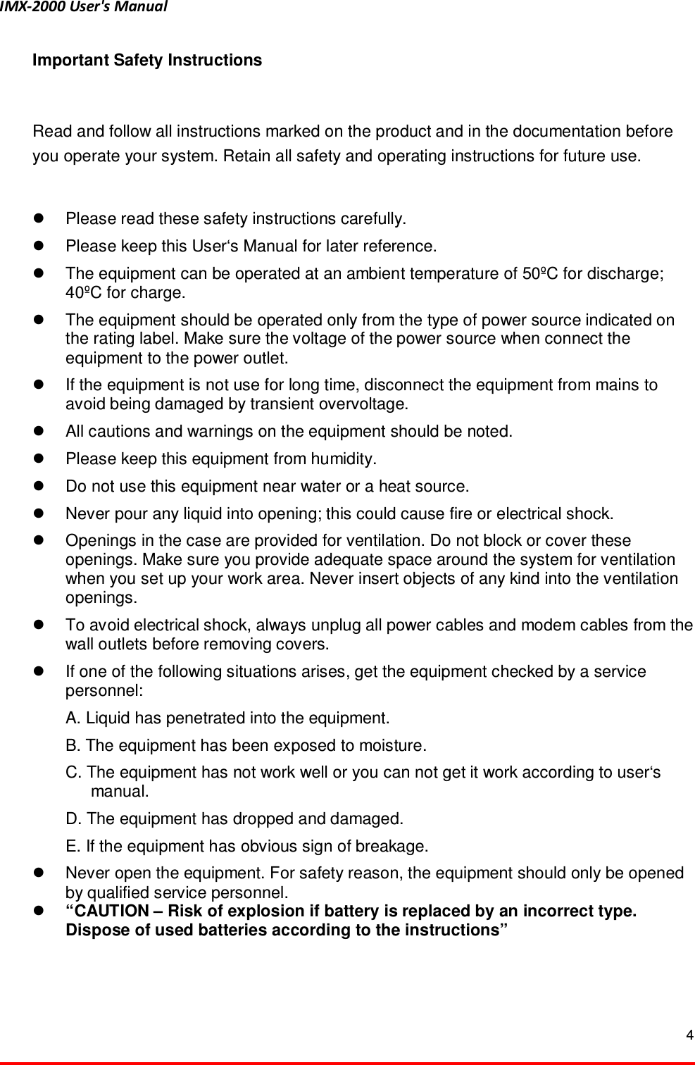 IMX-2000 User's Manual  4  Important Safety Instructions  Read and follow all instructions marked on the product and in the documentation before you operate your system. Retain all safety and operating instructions for future use.      Please read these safety instructions carefully.     Please keep this User&lsquo;s Manual for later reference.     The equipment can be operated at an ambient temperature of 50&ordm;C for discharge; 40&ordm;C for charge.   The equipment should be operated only from the type of power source indicated on the rating label. Make sure the voltage of the power source when connect the equipment to the power outlet.   If the equipment is not use for long time, disconnect the equipment from mains to avoid being damaged by transient overvoltage.     All cautions and warnings on the equipment should be noted.     Please keep this equipment from humidity.     Do not use this equipment near water or a heat source.     Never pour any liquid into opening; this could cause fire or electrical shock.     Openings in the case are provided for ventilation. Do not block or cover these openings. Make sure you provide adequate space around the system for ventilation when you set up your work area. Never insert objects of any kind into the ventilation openings.     To avoid electrical shock, always unplug all power cables and modem cables from the wall outlets before removing covers.     If one of the following situations arises, get the equipment checked by a service personnel:     A. Liquid has penetrated into the equipment.     B. The equipment has been exposed to moisture.     C. The equipment has not work well or you can not get it work according to user&lsquo;s                 manual.     D. The equipment has dropped and damaged.     E. If the equipment has obvious sign of breakage.     Never open the equipment. For safety reason, the equipment should only be opened by qualified service personnel.  &ldquo;CAUTION &ndash; Risk of explosion if battery is replaced by an incorrect type. Dispose of used batteries according to the instructions&rdquo;   