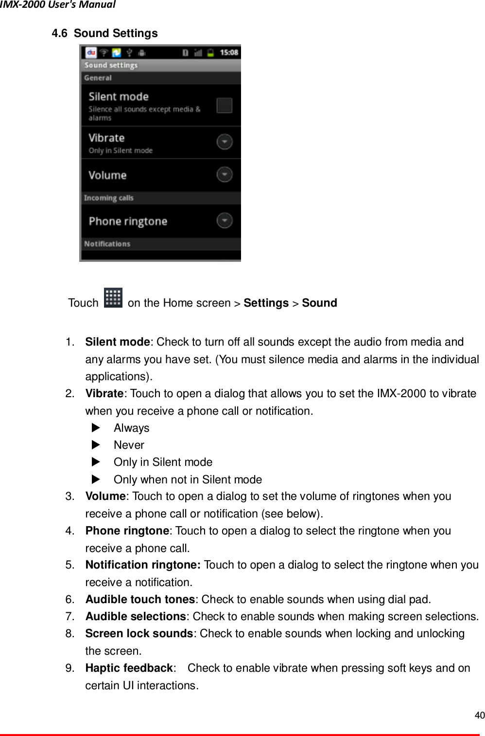 IMX-2000 User's Manual  40  4.6   Sound Settings   Touch    on the Home screen > Settings > Sound    1.  Silent mode: Check to turn off all sounds except the audio from media and any alarms you have set. (You must silence media and alarms in the individual applications).   2.  Vibrate: Touch to open a dialog that allows you to set the IMX-2000 to vibrate when you receive a phone call or notification.     Always     Never     Only in Silent mode   Only when not in Silent mode   3.  Volume: Touch to open a dialog to set the volume of ringtones when you receive a phone call or notification (see below).   4.  Phone ringtone: Touch to open a dialog to select the ringtone when you receive a phone call. 5.  Notification ringtone: Touch to open a dialog to select the ringtone when you receive a notification. 6.  Audible touch tones: Check to enable sounds when using dial pad. 7.  Audible selections: Check to enable sounds when making screen selections.   8.  Screen lock sounds: Check to enable sounds when locking and unlocking the screen. 9.  Haptic feedback:    Check to enable vibrate when pressing soft keys and on certain UI interactions. 