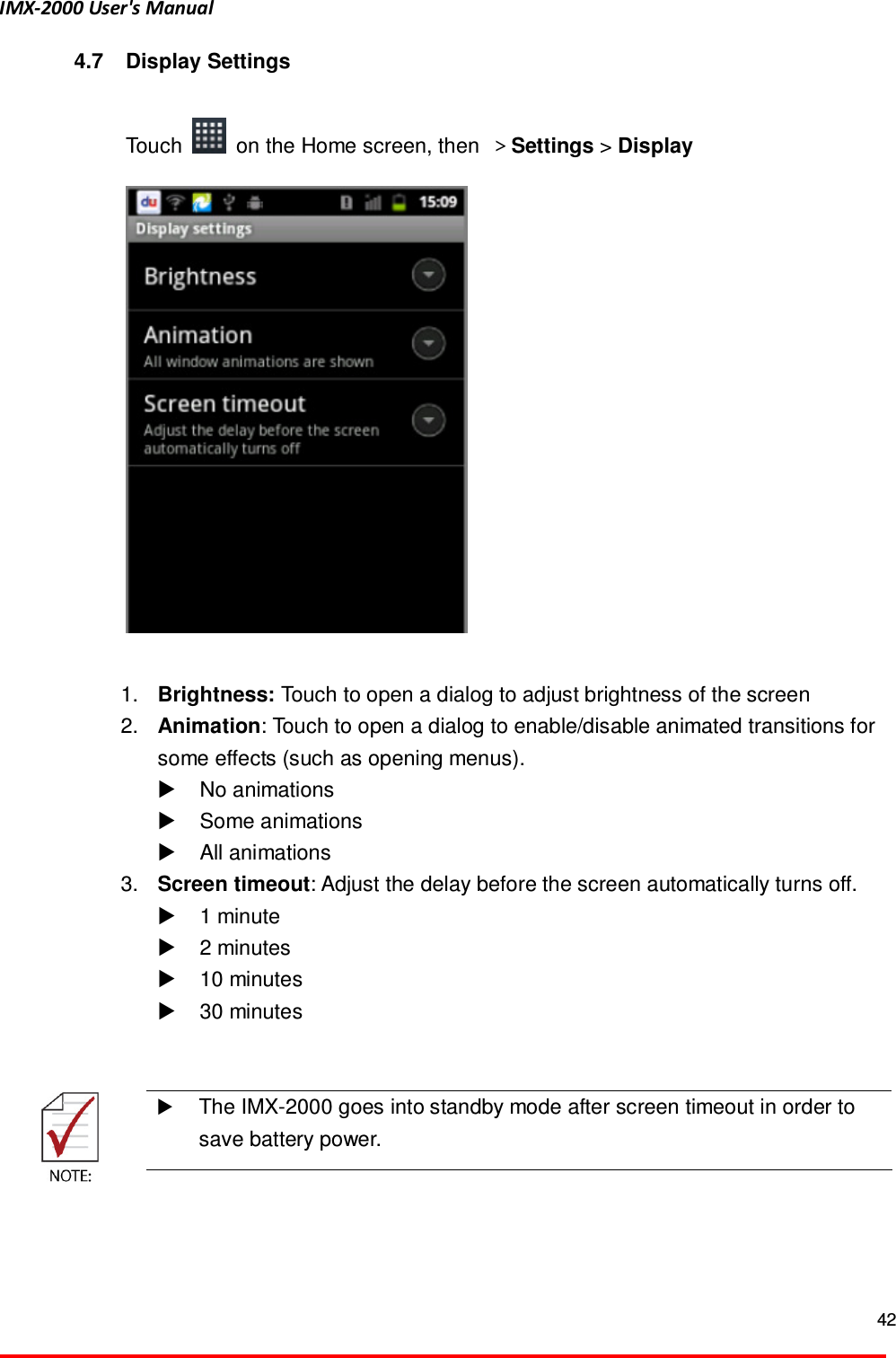 IMX-2000 User's Manual  42  4.7  Display Settings  Touch    on the Home screen, then  ＞Settings > Display       1.  Brightness: Touch to open a dialog to adjust brightness of the screen   2.  Animation: Touch to open a dialog to enable/disable animated transitions for some effects (such as opening menus).     No animations   Some animations     All animations   3.  Screen timeout: Adjust the delay before the screen automatically turns off.   1 minute     2 minutes     10 minutes     30 minutes       The IMX-2000 goes into standby mode after screen timeout in order to save battery power.   