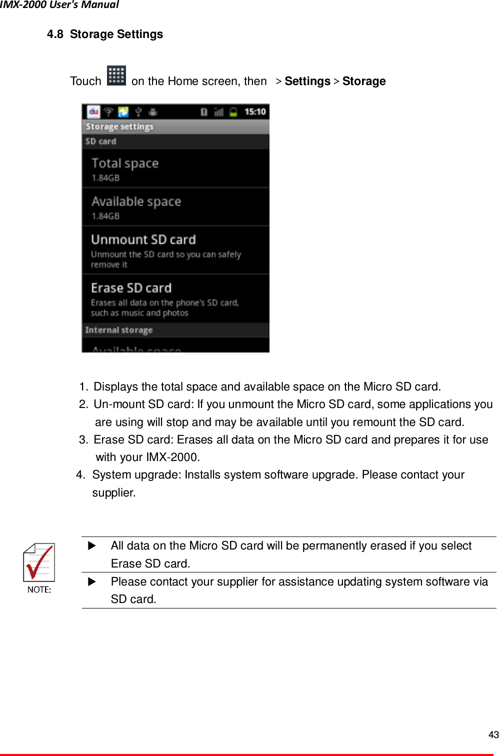 IMX-2000 User's Manual  43  4.8  Storage Settings  Touch    on the Home screen, then  ＞Settings＞Storage   1.  Displays the total space and available space on the Micro SD card.   2.  Un-mount SD card: If you unmount the Micro SD card, some applications you are using will stop and may be available until you remount the SD card.   3.  Erase SD card: Erases all data on the Micro SD card and prepares it for use with your IMX-2000. 4.  System upgrade: Installs system software upgrade. Please contact your supplier.      All data on the Micro SD card will be permanently erased if you select Erase SD card.   Please contact your supplier for assistance updating system software via SD card.   