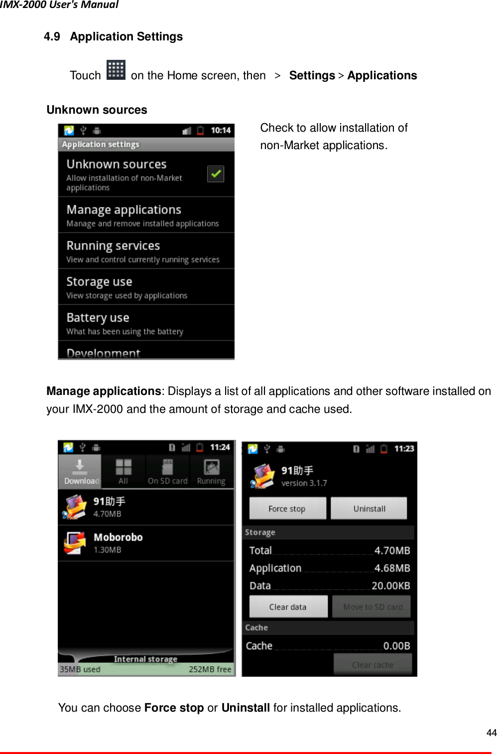 IMX-2000 User's Manual  44  4.9  Application Settings  Touch    on the Home screen, then  ＞ Settings＞Applications    Unknown sources  Check to allow installation of   non-Market applications.    Manage applications: Displays a list of all applications and other software installed on your IMX-2000 and the amount of storage and cache used.        You can choose Force stop or Uninstall for installed applications. 