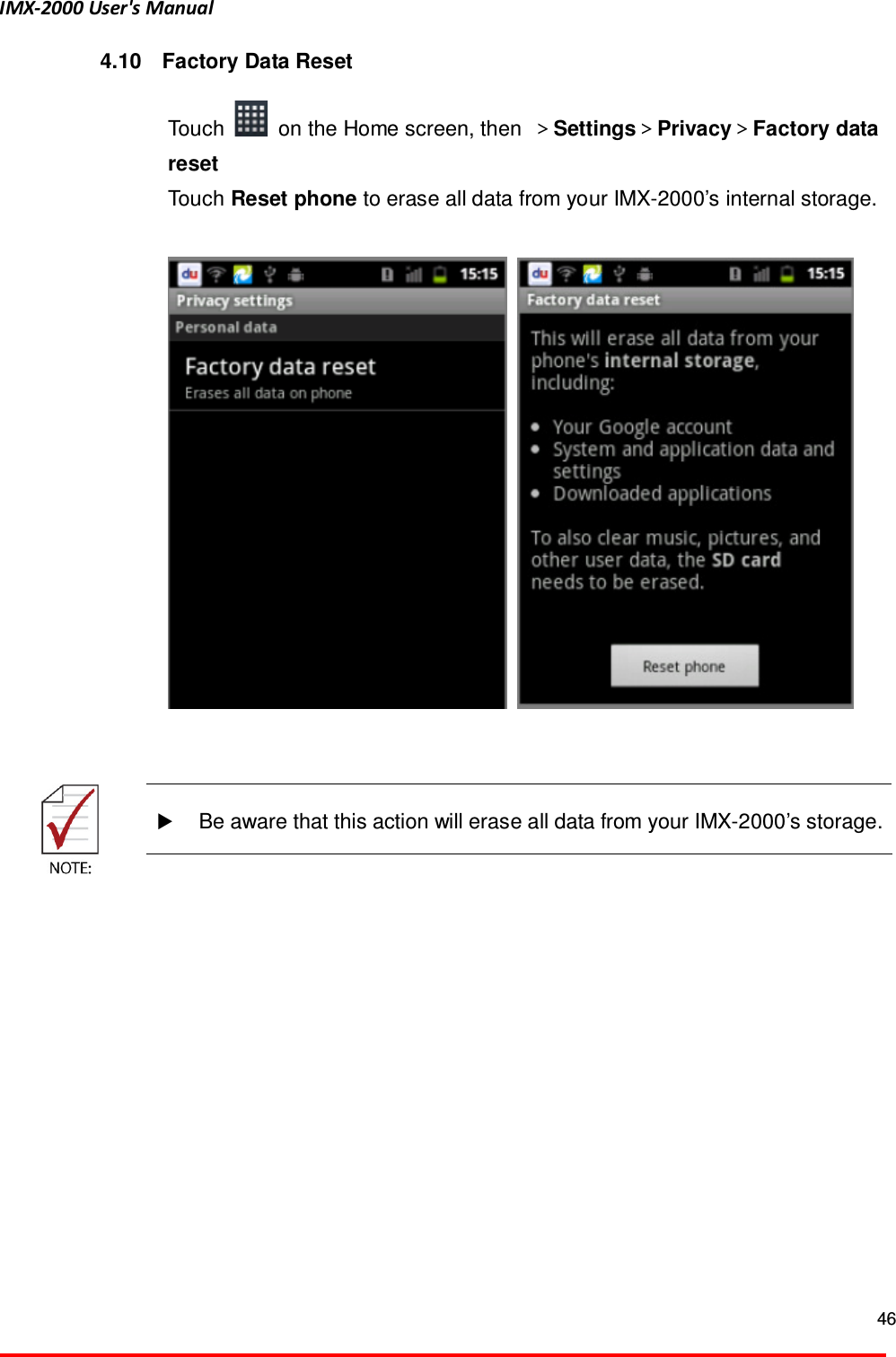 IMX-2000 User's Manual  46  4.10  Factory Data Reset  Touch    on the Home screen, then  ＞Settings＞Privacy＞Factory data reset   Touch Reset phone to erase all data from your IMX-2000&rsquo;s internal storage.            Be aware that this action will erase all data from your IMX-2000&rsquo;s storage.   