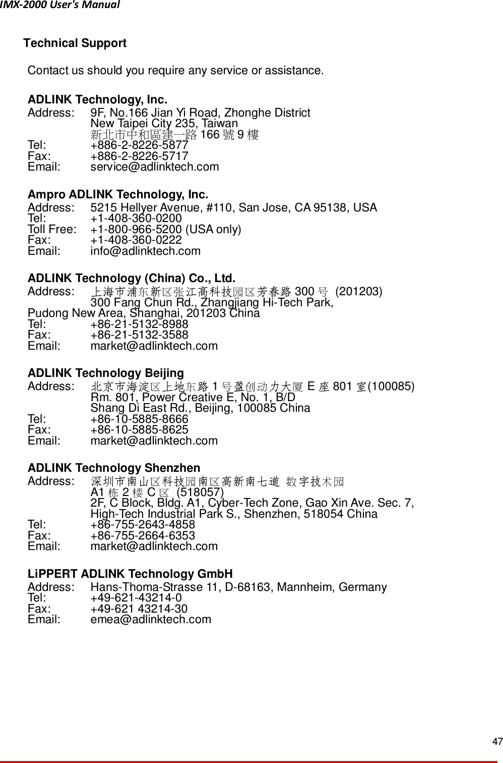 IMX-2000 User's Manual  47  Technical Support Contact us should you require any service or assistance.  ADLINK Technology, Inc. Address:  9F, No.166 Jian Yi Road, Zhonghe District   New Taipei City 235, Taiwan  󱱙󰧀󱒫󰓖󰬵󰧩󱖣󰒩󴒘 166 󳴈9󲂼 Tel:    +886-2-8226-5877 Fax:    +886-2-8226-5717 Email:    service@adlinktech.com  Ampro ADLINK Technology, Inc. Address:  5215 Hellyer Avenue, #110, San Jose, CA 95138, USA Tel:    +1-408-360-0200 Toll Free:  +1-800-966-5200 (USA only) Fax:    +1-408-360-0222 Email:    info@adlinktech.com  ADLINK Technology (China) Co., Ltd. Address:  󰓅 󰧣󱗉 󰶖󰧣上海市浦 新 江高科技 芳春路 300 󰪠  (201203)   300 Fang Chun Rd., Zhangjiang Hi-Tech Park, Pudong New Area, Shanghai, 201203 China Tel:    +86-21-5132-8988 Fax:    +86-21-5132-3588 Email:    market@adlinktech.com  ADLINK Technology Beijing Address:  󰧣 󰓅北京市海淀 上地 路 1󰪠 󰣄 󰥑 󰩏盈 力大 E座801 室(100085)   Rm. 801, Power Creative E, No. 1, B/D     Shang Di East Rd., Beijing, 100085 China Tel:    +86-10-5885-8666 Fax:    +86-10-5885-8625 Email:    market@adlinktech.com  ADLINK Technology Shenzhen Address:    󰧣 󰶖 󰧣深圳市南山 科技 南 高新南七道 󱰙 󱷘󰶖字技    A1 󱺴2󲀥C󰧣  (518057)   2F, C Block, Bldg. A1, Cyber-Tech Zone, Gao Xin Ave. Sec. 7,     High-Tech Industrial Park S., Shenzhen, 518054 China Tel:    +86-755-2643-4858 Fax:    +86-755-2664-6353 Email:    market@adlinktech.com  LiPPERT ADLINK Technology GmbH Address:    Hans-Thoma-Strasse 11, D-68163, Mannheim, Germany Tel:    +49-621-43214-0 Fax:    +49-621 43214-30 Email:    emea@adlinktech.com  
