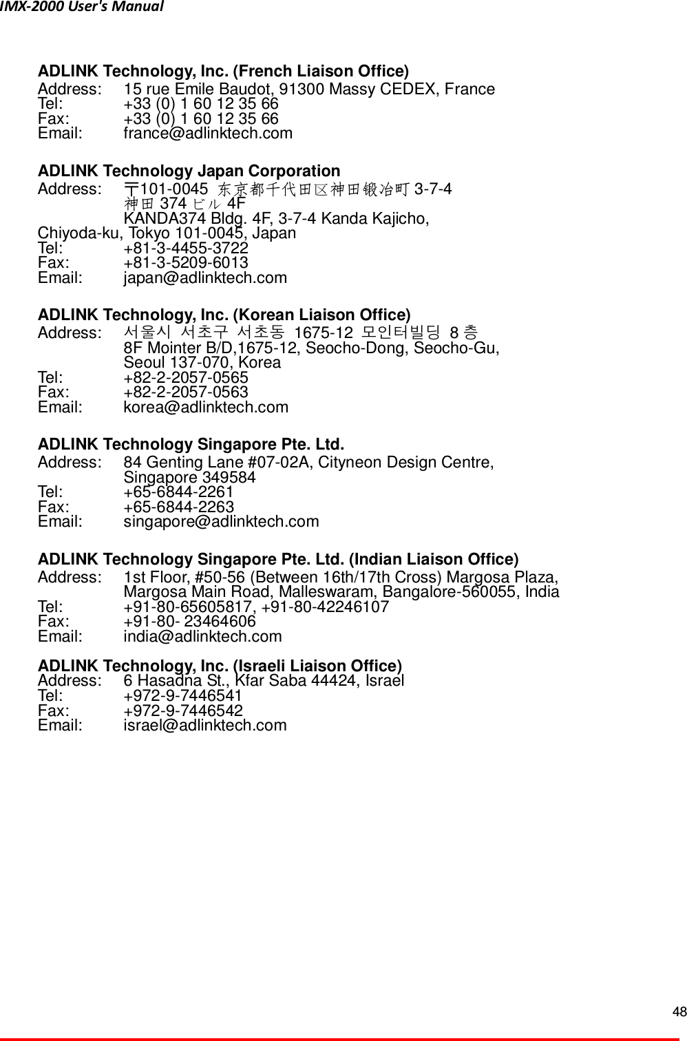IMX-2000 User's Manual  48   ADLINK Technology, Inc. (French Liaison Office) Address:    15 rue Emile Baudot, 91300 Massy CEDEX, France Tel:    +33 (0) 1 60 12 35 66 Fax:    +33 (0) 1 60 12 35 66 Email:    france@adlinktech.com    ADLINK Technology Japan Corporation Address:  〒101-0045  東京 󰧣都千代田 神田鍛冶町 3-7-4   神田 374  4F   KANDA374 Bldg. 4F, 3-7-4 Kanda Kajicho, Chiyoda-ku, Tokyo 101-0045, Japan Tel:    +81-3-4455-3722 Fax:    +81-3-5209-6013 Email:    japan@adlinktech.com  ADLINK Technology, Inc. (Korean Liaison Office) Address:  서울시 서초구 서초동 1675-12 모인터빌딩 8층  8F Mointer B/D,1675-12, Seocho-Dong, Seocho-Gu,     Seoul 137-070, Korea Tel:    +82-2-2057-0565 Fax:    +82-2-2057-0563 Email:    korea@adlinktech.com  ADLINK Technology Singapore Pte. Ltd. Address:    84 Genting Lane #07-02A, Cityneon Design Centre,     Singapore 349584 Tel:    +65-6844-2261 Fax:    +65-6844-2263 Email:    singapore@adlinktech.com  ADLINK Technology Singapore Pte. Ltd. (Indian Liaison Office) Address:    1st Floor, #50-56 (Between 16th/17th Cross) Margosa Plaza,     Margosa Main Road, Malleswaram, Bangalore-560055, India Tel:    +91-80-65605817, +91-80-42246107 Fax:    +91-80- 23464606 Email:    india@adlinktech.com  ADLINK Technology, Inc. (Israeli Liaison Office) Address:    6 Hasadna St., Kfar Saba 44424, Israel Tel:    +972-9-7446541 Fax:    +972-9-7446542 Email:    israel@adlinktech.com   