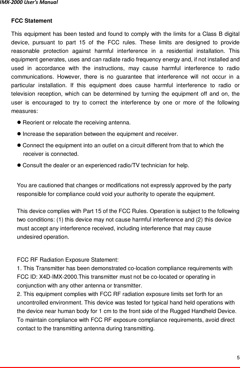 IMX-2000 User's Manual  5  FCC Statement This equipment has been tested and found to comply with the limits for a Class B digital device,  pursuant  to  part  15  of  the  FCC  rules.  These  limits  are  designed  to  provide reasonable  protection  against  harmful  interference  in  a  residential  installation.  This equipment generates, uses and can radiate radio frequency energy and, if not installed and used  in  accordance  with  the  instructions,  may  cause  harmful  interference  to  radio communications.  However,  there  is  no  guarantee  that  interference  will  not  occur  in  a particular  installation.  If  this  equipment  does  cause  harmful  interference  to  radio  or television  reception,  which can  be  determined  by  turning  the  equipment  off  and  on,  the user  is  encouraged  to  try  to  correct  the  interference  by  one  or  more  of  the  following measures:    Reorient or relocate the receiving antenna.    Increase the separation between the equipment and receiver.    Connect the equipment into an outlet on a circuit different from that to which the receiver is connected.    Consult the dealer or an experienced radio/TV technician for help.    You are cautioned that changes or modifications not expressly approved by the party responsible for compliance could void your authority to operate the equipment.    This device complies with Part 15 of the FCC Rules. Operation is subject to the following two conditions: (1) this device may not cause harmful interference and (2) this device must accept any interference received, including interference that may cause   undesired operation.  FCC RF Radiation Exposure Statement: 1. This Transmitter has been demonstrated co-location compliance requirements with FCC ID: X4D-IMX-2000.This transmitter must not be co-located or operating in conjunction with any other antenna or transmitter. 2. This equipment complies with FCC RF radiation exposure limits set forth for an uncontrolled environment. This device was tested for typical hand held operations with the device near human body for 1 cm to the front side of the Rugged Handheld Device. To maintain compliance with FCC RF exposure compliance requirements, avoid direct contact to the transmitting antenna during transmitting.