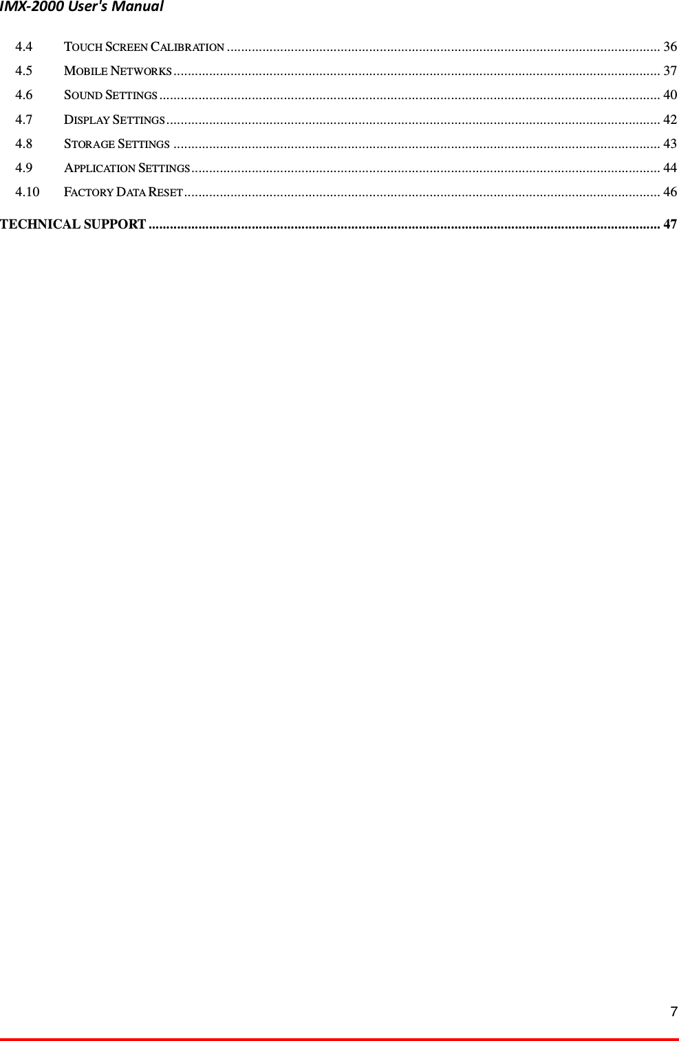 IMX-2000 User's Manual  7  4.4 TOUCH SCREEN CALIBRATION .......................................................................................................................... 36 4.5 MOBILE NETWORKS ......................................................................................................................................... 37 4.6 SOUND SETTINGS ............................................................................................................................................. 40 4.7 DISPLAY SETTINGS ........................................................................................................................................... 42 4.8 STORAGE SETTINGS ......................................................................................................................................... 43 4.9 APPLICATION SETTINGS.................................................................................................................................... 44 4.10 FACTORY DATA RESET ...................................................................................................................................... 46 TECHNICAL SUPPORT ................................................................................................................................................ 47  