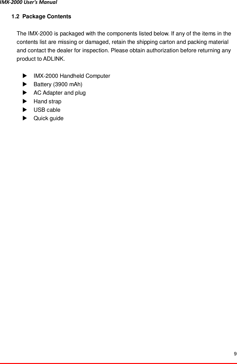 IMX-2000 User's Manual  9  1.2  Package Contents  The IMX-2000 is packaged with the components listed below. If any of the items in the contents list are missing or damaged, retain the shipping carton and packing material and contact the dealer for inspection. Please obtain authorization before returning any product to ADLINK.    IMX-2000 Handheld Computer   Battery (3900 mAh)   AC Adapter and plug   Hand strap     USB cable   Quick guide 