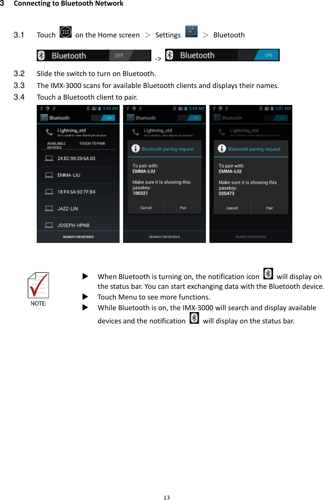 13 3  Connecting to Bluetooth Network  3.1  Touch    on the Home screen  ＞  Settings    ＞  Bluetooth   -&gt;   3.2  Slide the switch to turn on Bluetooth. 3.3  The IMX-3000 scans for available Bluetooth clients and displays their names.   3.4  Touch a Bluetooth client to pair.            When Bluetooth is turning on, the notification icon    will display on the status bar. You can start exchanging data with the Bluetooth device.  Touch Menu to see more functions.  While Bluetooth is on, the IMX-3000 will search and display available devices and the notification    will display on the status bar.  