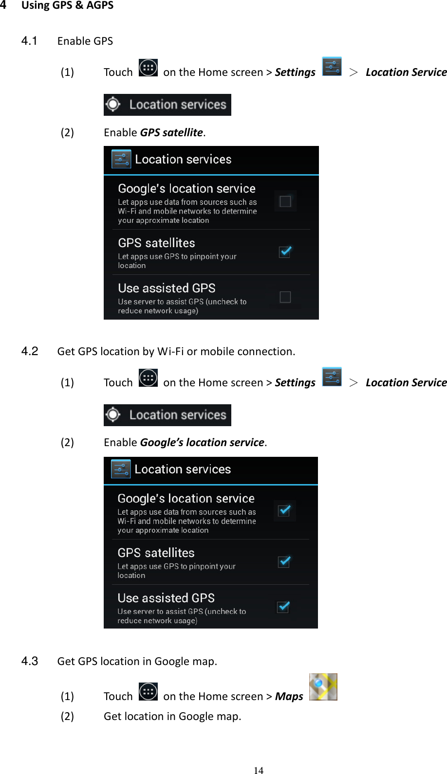 14 4  Using GPS &amp; AGPS  4.1  Enable GPS (1) Touch    on the Home screen &gt; Settings    ＞ Location Service  (2) Enable GPS satellite.   4.2  Get GPS location by Wi-Fi or mobile connection. (1) Touch    on the Home screen &gt; Settings    ＞ Location Service  (2) Enable Google’s location service.   4.3  Get GPS location in Google map. (1) Touch    on the Home screen &gt; Maps   (2) Get location in Google map. 