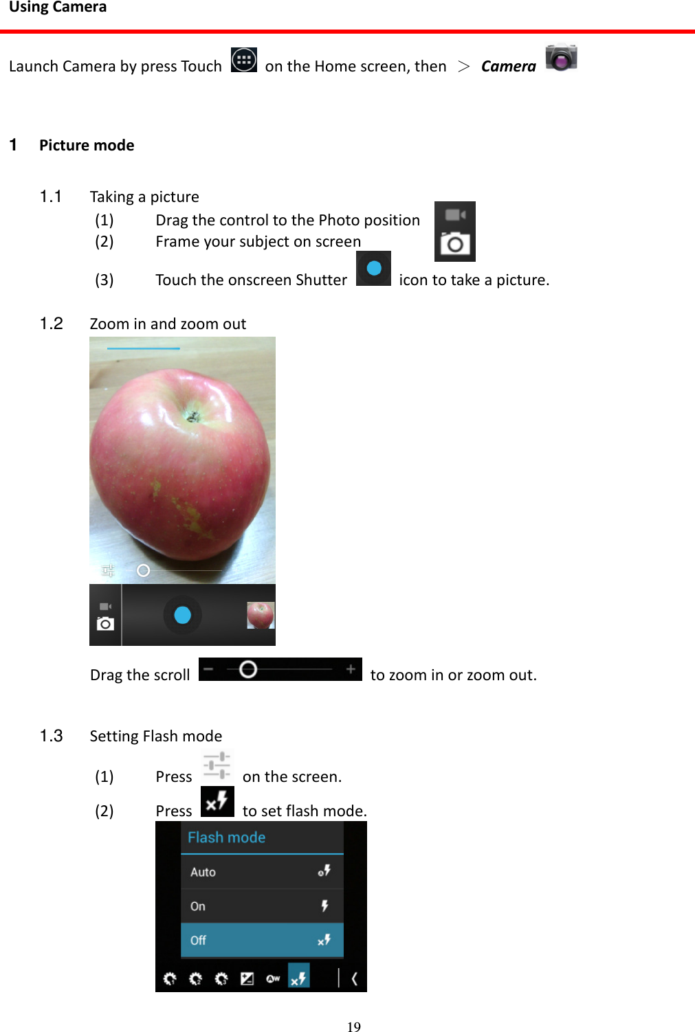 19 Using Camera Launch Camera by press Touch    on the Home screen, then  ＞ Camera    1  Picture mode  1.1  Taking a picture (1) Drag the control to the Photo position       (2) Frame your subject on screen   (3) Touch the onscreen Shutter    icon to take a picture.  1.2  Zoom in and zoom out  Drag the scroll    to zoom in or zoom out.  1.3  Setting Flash mode   (1) Press    on the screen. (2) Press    to set flash mode.   