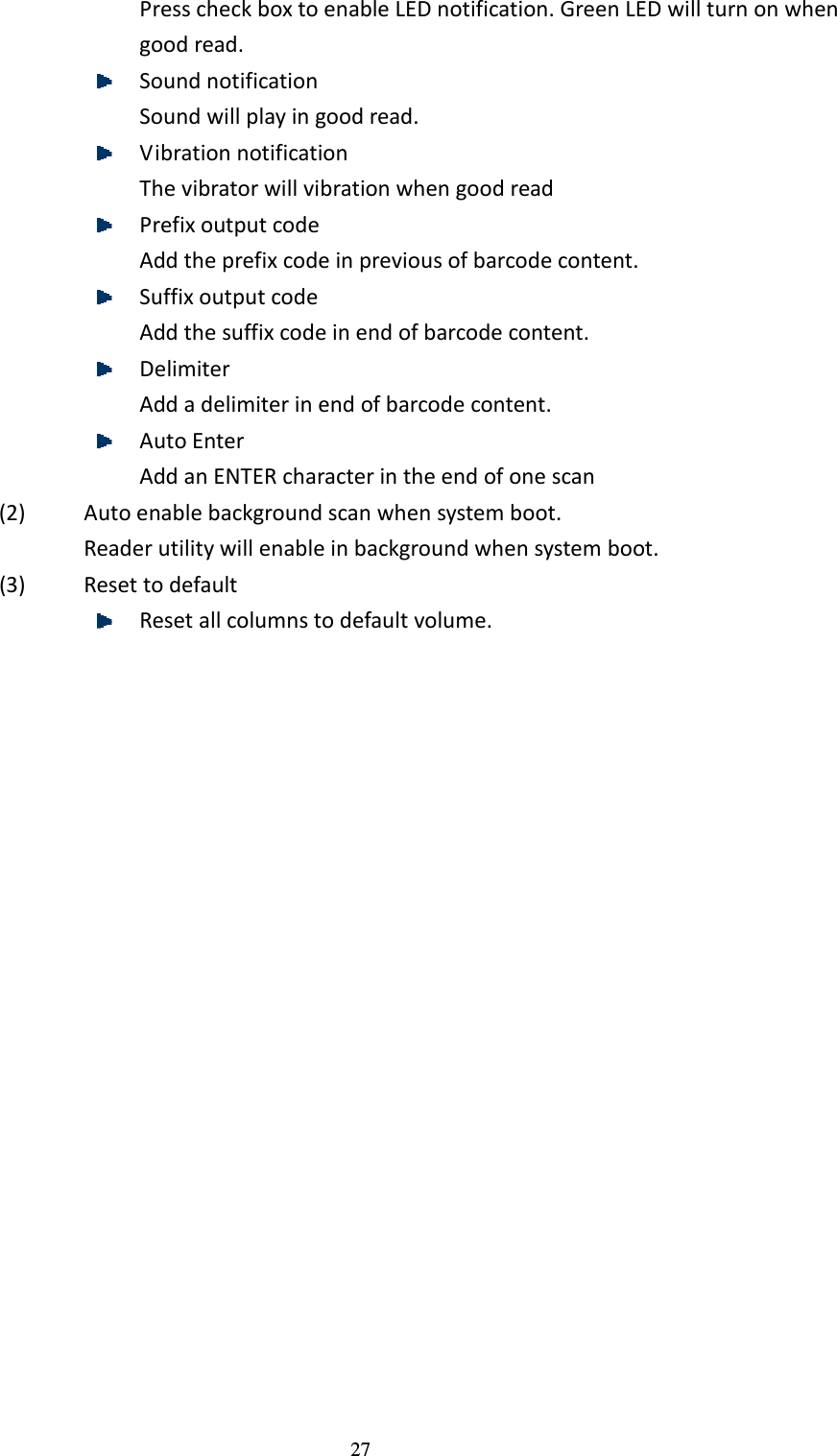 27 Press check box to enable LED notification. Green LED will turn on when good read.  Sound notification Sound will play in good read.  Vibration notification The vibrator will vibration when good read  Prefix output code Add the prefix code in previous of barcode content.  Suffix output code Add the suffix code in end of barcode content.  Delimiter Add a delimiter in end of barcode content.  Auto Enter Add an ENTER character in the end of one scan (2) Auto enable background scan when system boot. Reader utility will enable in background when system boot. (3) Reset to default  Reset all columns to default volume.  