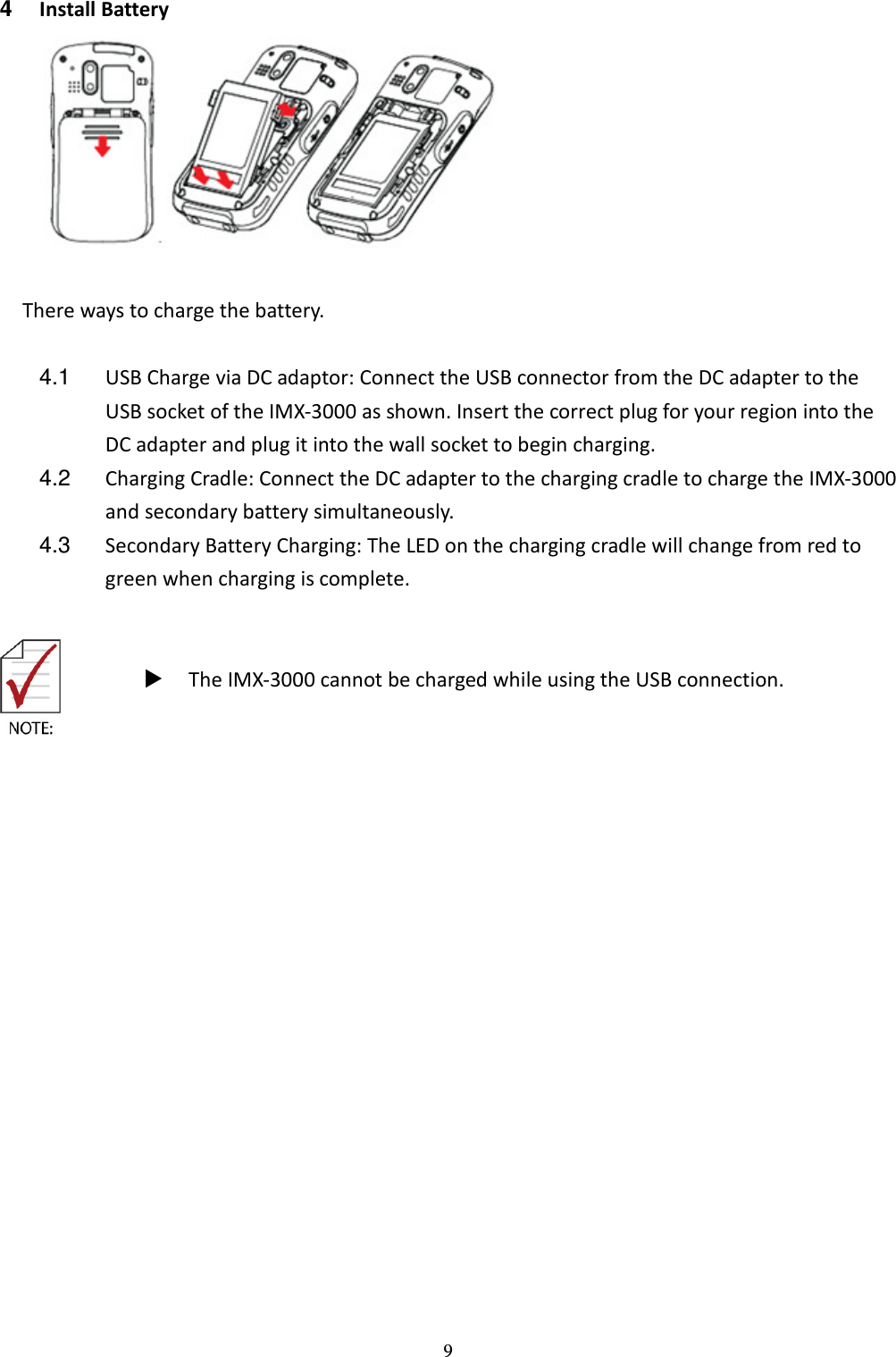 9 4  Install Battery   There ways to charge the battery.  4.1  USB Charge via DC adaptor: Connect the USB connector from the DC adapter to the USB socket of the IMX-3000 as shown. Insert the correct plug for your region into the DC adapter and plug it into the wall socket to begin charging. 4.2  Charging Cradle: Connect the DC adapter to the charging cradle to charge the IMX-3000 and secondary battery simultaneously.   4.3  Secondary Battery Charging: The LED on the charging cradle will change from red to green when charging is complete.        The IMX-3000 cannot be charged while using the USB connection.  