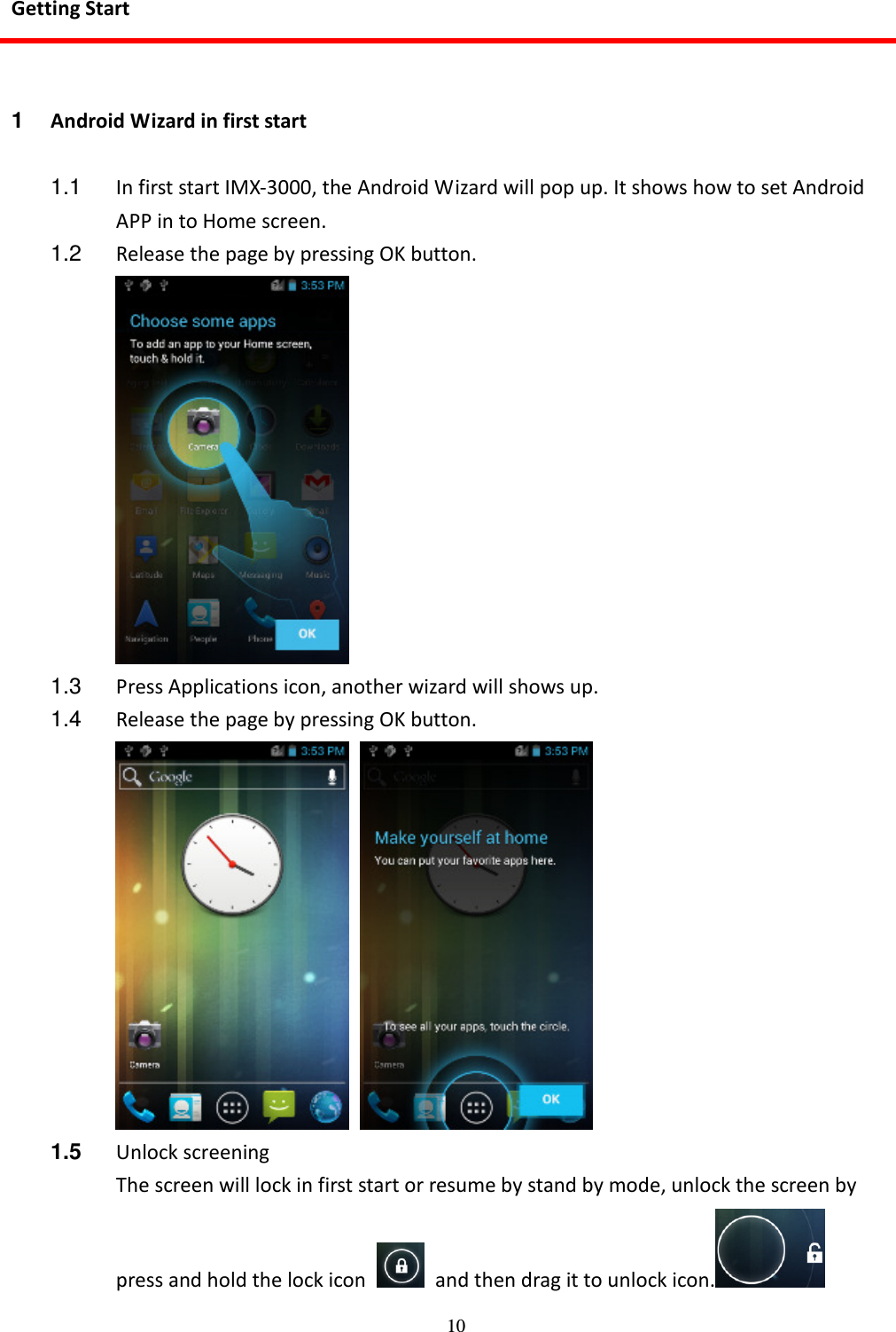 10 Getting Start  1  Android Wizard in first start  1.1  In first start IMX-3000, the Android Wizard will pop up. It shows how to set Android APP in to Home screen. 1.2  Release the page by pressing OK button.  1.3  Press Applications icon, another wizard will shows up. 1.4  Release the page by pressing OK button.    1.5  Unlock screening The screen will lock in first start or resume by stand by mode, unlock the screen by press and hold the lock icon    and then drag it to unlock icon.  