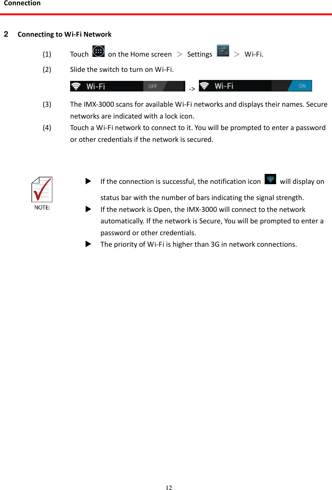 12 Connection  2  Connecting to Wi-Fi Network (1) Touch    on the Home screen  ＞  Settings    ＞  Wi-Fi. (2) Slide the switch to turn on Wi-Fi.   -&gt;   (3) The IMX-3000 scans for available Wi-Fi networks and displays their names. Secure networks are indicated with a lock icon.   (4) Touch a Wi-Fi network to connect to it. You will be prompted to enter a password or other credentials if the network is secured.       If the connection is successful, the notification icon    will display on status bar with the number of bars indicating the signal strength.  If the network is Open, the IMX-3000 will connect to the network automatically. If the network is Secure, You will be prompted to enter a password or other credentials.  The priority of Wi-Fi is higher than 3G in network connections.   