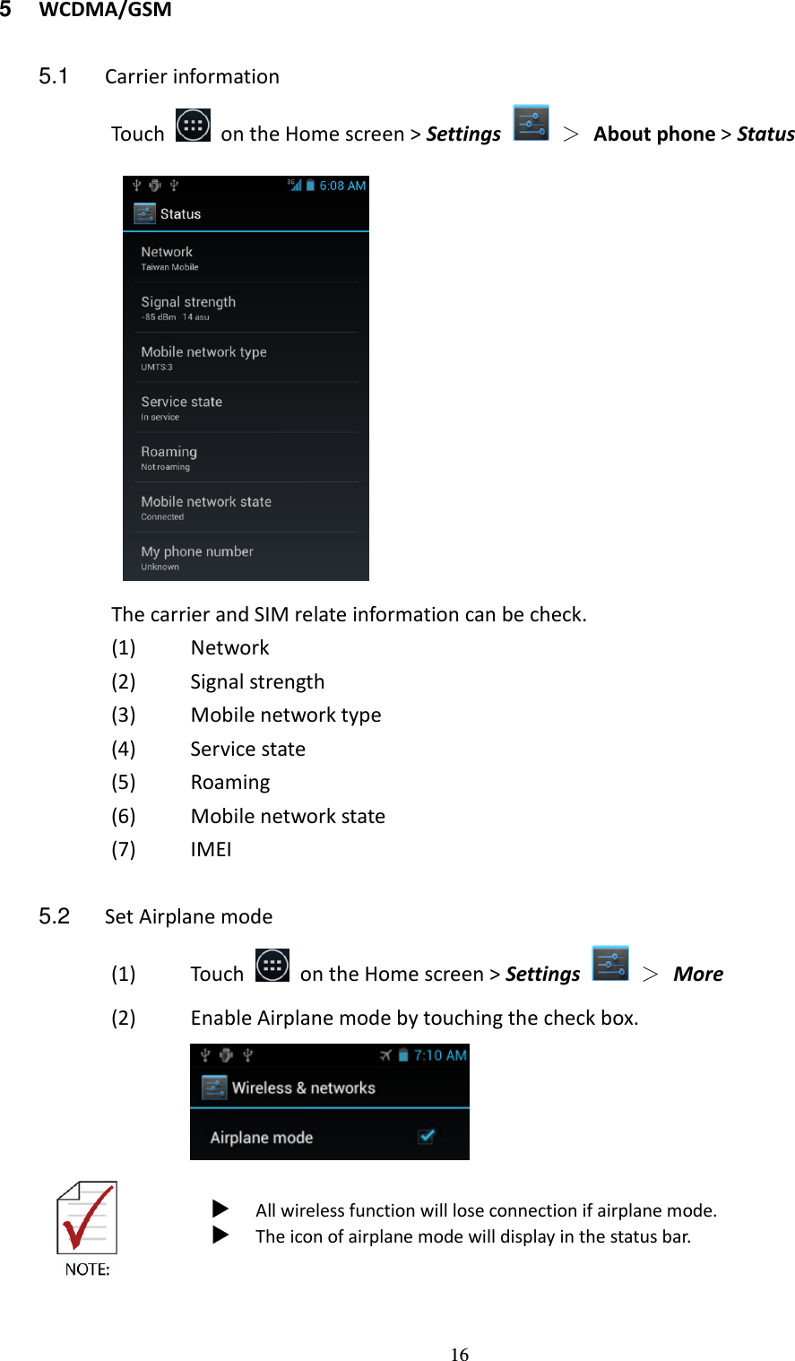 16 5  WCDMA/GSM  5.1  Carrier information Touch    on the Home screen &gt; Settings    ＞ About phone &gt; Status    The carrier and SIM relate information can be check. (1) Network (2) Signal strength (3) Mobile network type (4) Service state (5) Roaming (6) Mobile network state (7) IMEI  5.2  Set Airplane mode (1) Touch    on the Home screen &gt; Settings    ＞  More (2) Enable Airplane mode by touching the check box.     All wireless function will lose connection if airplane mode.  The icon of airplane mode will display in the status bar.    