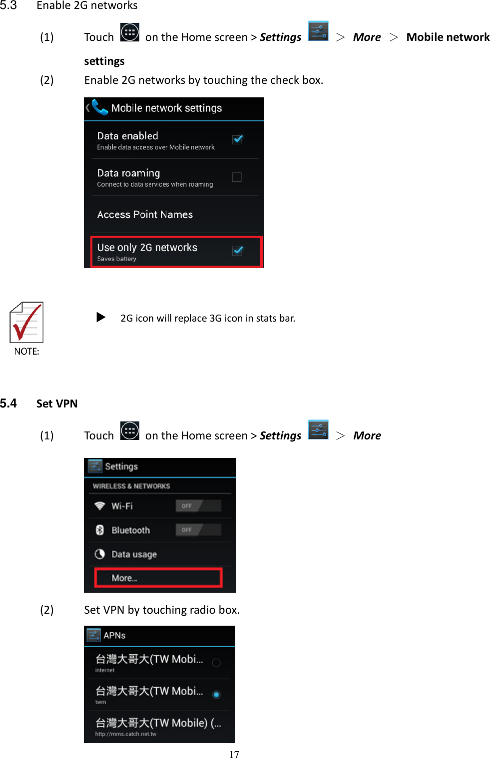 17 5.3  Enable 2G networks (1) Touch    on the Home screen &gt; Settings    ＞ More  ＞ Mobile network settings (2) Enable 2G networks by touching the check box.      2G icon will replace 3G icon in stats bar.    5.4  Set VPN (1) Touch    on the Home screen &gt; Settings    ＞  More   (2) Set VPN by touching radio box.  