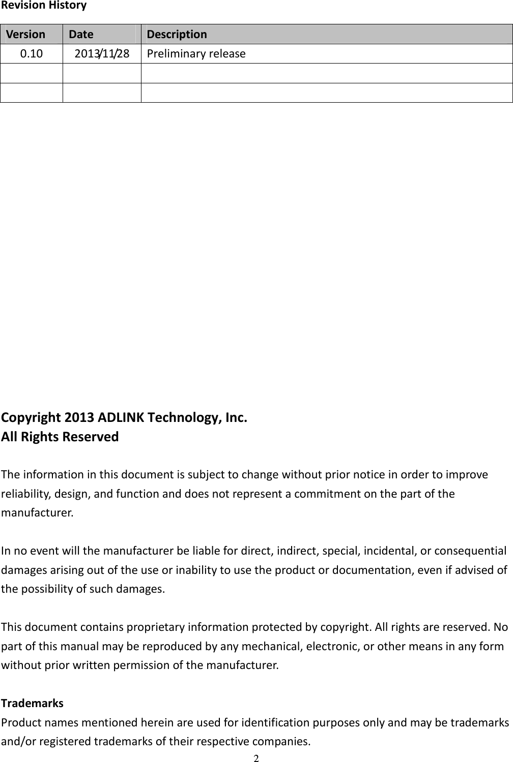 2 Revision History Version  Date  Description 0.10  2013/11/28  Preliminary release                           Copyright 2013 ADLINK Technology, Inc. All Rights Reserved  The information in this document is subject to change without prior notice in order to improve reliability, design, and function and does not represent a commitment on the part of the manufacturer.  In no event will the manufacturer be liable for direct, indirect, special, incidental, or consequential damages arising out of the use or inability to use the product or documentation, even if advised of the possibility of such damages.  This document contains proprietary information protected by copyright. All rights are reserved. No part of this manual may be reproduced by any mechanical, electronic, or other means in any form without prior written permission of the manufacturer.  Trademarks Product names mentioned herein are used for identification purposes only and may be trademarks and/or registered trademarks of their respective companies.