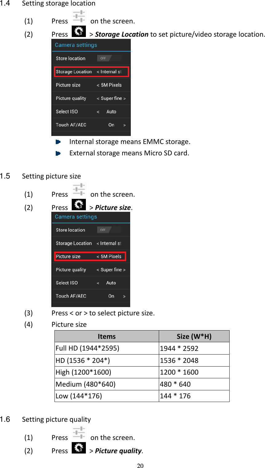 20 1.4  Setting storage location (1) Press    on the screen. (2) Press    &gt; Storage Location to set picture/video storage location.   Internal storage means EMMC storage.    External storage means Micro SD card.  1.5  Setting picture size (1) Press    on the screen. (2) Press    &gt; Picture size.    (3) Press &lt; or &gt; to select picture size. (4) Picture size     Items  Size (W*H) Full HD (1944*2595)  1944 * 2592 HD (1536 * 204*)  1536 * 2048 High (1200*1600)  1200 * 1600 Medium (480*640)  480 * 640 Low (144*176)  144 * 176  1.6  Setting picture quality (1) Press    on the screen. (2) Press    &gt; Picture quality.   