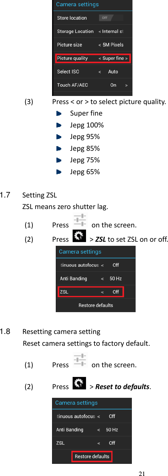 21  (3) Press &lt; or &gt; to select picture quality.  Super fine  Jepg 100%  Jepg 95%  Jepg 85%  Jepg 75%  Jepg 65%  1.7  Setting ZSL ZSL means zero shutter lag. (1) Press    on the screen. (2) Press    &gt; ZSL to set ZSL on or off.     1.8  Resetting camera setting Reset camera settings to factory default. (1) Press    on the screen. (2) Press    &gt; Reset to defaults.  