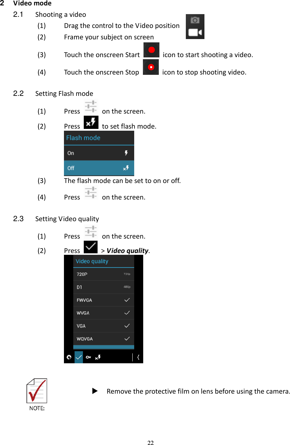 22  2  Video mode 2.1  Shooting a video (1) Drag the control to the Video position     (2) Frame your subject on screen   (3) Touch the onscreen Start    icon to start shooting a video.   (4) Touch the onscreen Stop    icon to stop shooting video.  2.2  Setting Flash mode (1) Press    on the screen. (2) Press    to set flash mode.  (3) The flash mode can be set to on or off. (4) Press    on the screen.  2.3  Setting Video quality (1) Press    on the screen. (2) Press    &gt; Video quality.         Remove the protective film on lens before using the camera. 