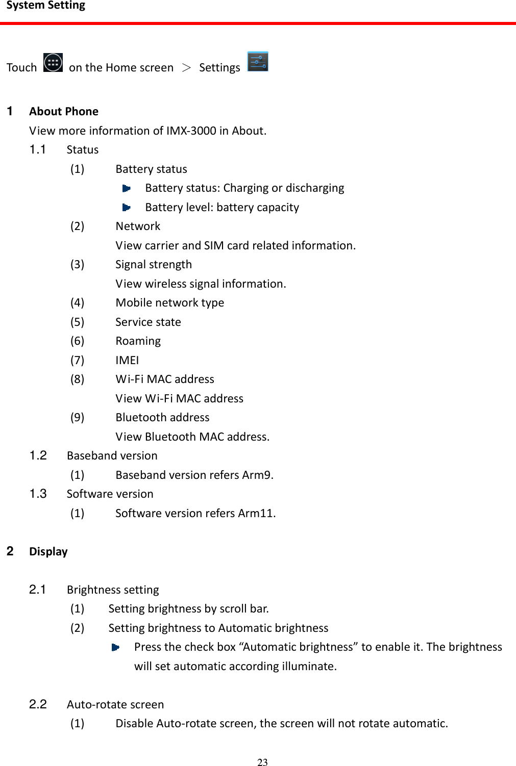 23 System Setting  Touch    on the Home screen  ＞  Settings    1  About Phone View more information of IMX-3000 in About. 1.1  Status (1) Battery status  Battery status: Charging or discharging  Battery level: battery capacity (2) Network View carrier and SIM card related information. (3) Signal strength View wireless signal information. (4) Mobile network type (5) Service state (6) Roaming (7) IMEI (8) Wi-Fi MAC address View Wi-Fi MAC address (9) Bluetooth address View Bluetooth MAC address. 1.2  Baseband version (1) Baseband version refers Arm9. 1.3  Software version (1) Software version refers Arm11.  2  Display  2.1  Brightness setting (1) Setting brightness by scroll bar. (2) Setting brightness to Automatic brightness  Press the check box “Automatic brightness” to enable it. The brightness will set automatic according illuminate.  2.2  Auto-rotate screen (1) Disable Auto-rotate screen, the screen will not rotate automatic.  