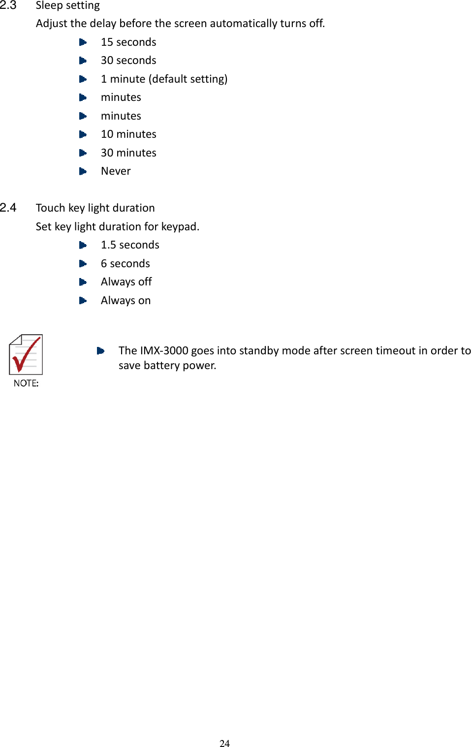 24 2.3  Sleep setting Adjust the delay before the screen automatically turns off.  15 seconds  30 seconds  1 minute (default setting)  minutes  minutes  10 minutes  30 minutes  Never  2.4  Touch key light duration Set key light duration for keypad.  1.5 seconds  6 seconds  Always off  Always on     The IMX-3000 goes into standby mode after screen timeout in order to save battery power.     