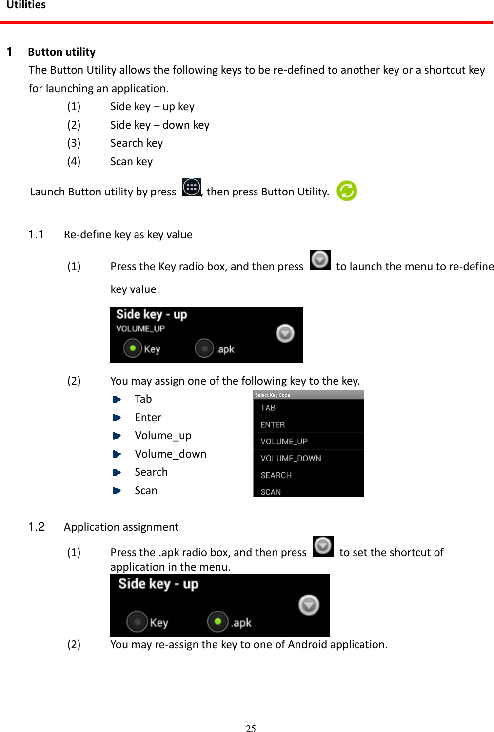 25 Utilities  1  Button utility The Button Utility allows the following keys to be re-defined to another key or a shortcut key for launching an application. (1) Side key – up key (2) Side key – down key (3) Search key (4) Scan key Launch Button utility by press  , then press Button Utility.  1.1  Re-define key as key value (1) Press the Key radio box, and then press    to launch the menu to re-define key value.  (2) You may assign one of the following key to the key.  Tab  Enter  Volume_up  Volume_down  Search  Scan  1.2  Application assignment (1) Press the .apk radio box, and then press    to set the shortcut of application in the menu.  (2) You may re-assign the key to one of Android application.  