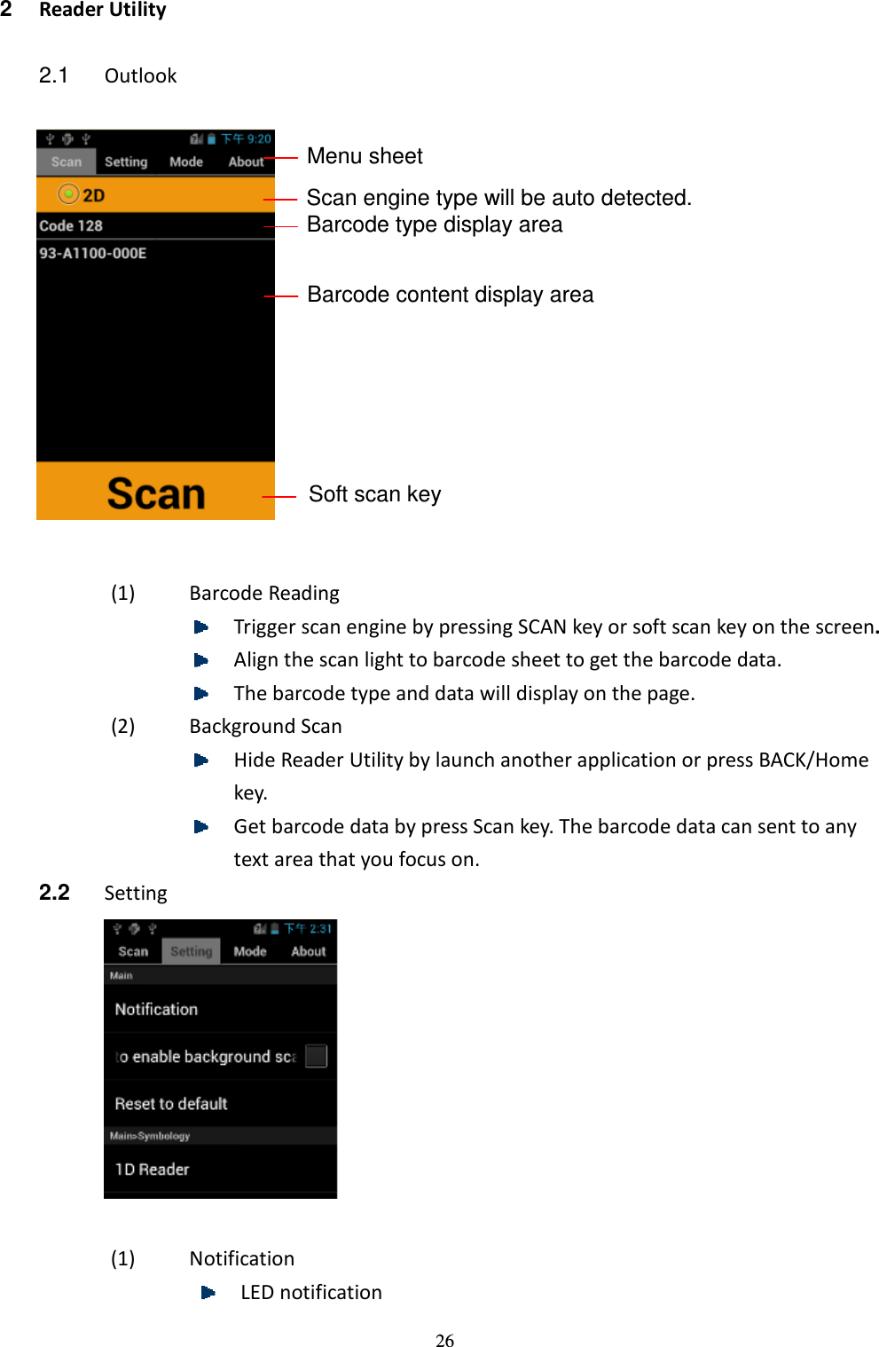 26 2  Reader Utility  2.1  Outlook                       (1) Barcode Reading  Trigger scan engine by pressing SCAN key or soft scan key on the screen.  Align the scan light to barcode sheet to get the barcode data.  The barcode type and data will display on the page. (2) Background Scan  Hide Reader Utility by launch another application or press BACK/Home key.  Get barcode data by press Scan key. The barcode data can sent to any text area that you focus on. 2.2  Setting   (1) Notification  LED notification Menu sheet Scan engine type will be auto detected. Barcode type display area Barcode content display area Soft scan key 