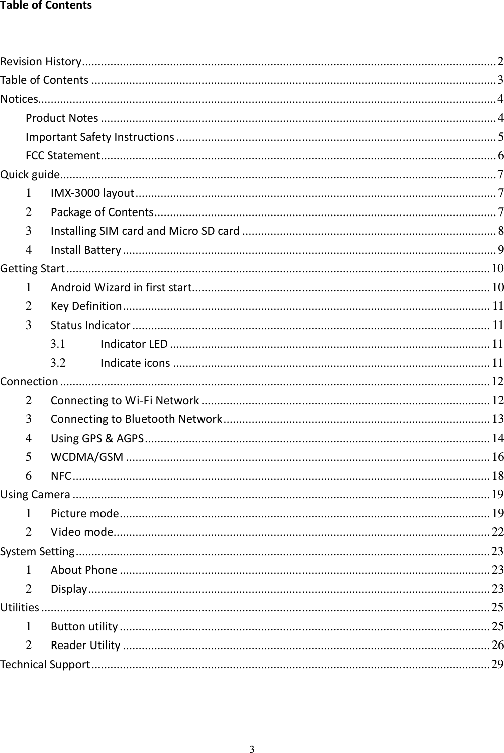 3 Table of Contents  Revision History.................................................................................................................................... 2 Table of Contents .................................................................................................................................3 Notices..................................................................................................................................................4 Product Notes .............................................................................................................................. 4 Important Safety Instructions ...................................................................................................... 5 FCC Statement.............................................................................................................................. 6 Quick guide........................................................................................................................................... 7 1  IMX-3000 layout................................................................................................................... 7 2  Package of Contents............................................................................................................. 7 3  Installing SIM card and Micro SD card ................................................................................. 8 4  Install Battery ....................................................................................................................... 9 Getting Start....................................................................................................................................... 10 1  Android Wizard in first start............................................................................................... 10 2  Key Definition..................................................................................................................... 11 3  Status Indicator .................................................................................................................. 11 3.1  Indicator LED ...................................................................................................... 11 3.2  Indicate icons ..................................................................................................... 11 Connection ......................................................................................................................................... 12 2  Connecting to Wi-Fi Network ............................................................................................ 12 3  Connecting to Bluetooth Network..................................................................................... 13 4  Using GPS &amp; AGPS.............................................................................................................. 14 5  WCDMA/GSM .................................................................................................................... 16 6  NFC..................................................................................................................................... 18 Using Camera ..................................................................................................................................... 19 1  Picture mode...................................................................................................................... 19 2  Video mode........................................................................................................................ 22 System Setting.................................................................................................................................... 23 1  About Phone ...................................................................................................................... 23 2  Display................................................................................................................................ 23 Utilities ...............................................................................................................................................25 1  Button utility ...................................................................................................................... 25 2  Reader Utility ..................................................................................................................... 26 Technical Support............................................................................................................................... 29 