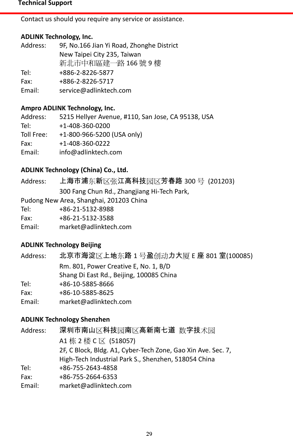 29 Technical Support Contact us should you require any service or assistance.  ADLINK Technology, Inc. Address:  9F, No.166 Jian Yi Road, Zhonghe District   New Taipei City 235, Taiwan  新北市中和區建一路 166 號9樓 Tel:    +886-2-8226-5877 Fax:    +886-2-8226-5717 Email:    service@adlinktech.com  Ampro ADLINK Technology, Inc. Address:  5215 Hellyer Avenue, #110, San Jose, CA 95138, USA Tel:    +1-408-360-0200 Toll Free:  +1-800-966-5200 (USA only) Fax:    +1-408-360-0222 Email:    info@adlinktech.com  ADLINK Technology (China) Co., Ltd. Address:  上海市浦东新区张江高科技园区芳春路 300 号  (201203)   300 Fang Chun Rd., Zhangjiang Hi-Tech Park, Pudong New Area, Shanghai, 201203 China Tel:    +86-21-5132-8988 Fax:    +86-21-5132-3588 Email:    market@adlinktech.com  ADLINK Technology Beijing Address:  北京市海淀区上地东路1号盈创动力大厦E座801 室(100085)   Rm. 801, Power Creative E, No. 1, B/D     Shang Di East Rd., Beijing, 100085 China Tel:    +86-10-5885-8666 Fax:    +86-10-5885-8625 Email:    market@adlinktech.com  ADLINK Technology Shenzhen Address:    深圳市南山区科技园南区高新南七道 数字技术园   A1 栋2楼C区  (518057)   2F, C Block, Bldg. A1, Cyber-Tech Zone, Gao Xin Ave. Sec. 7,     High-Tech Industrial Park S., Shenzhen, 518054 China Tel:    +86-755-2643-4858 Fax:    +86-755-2664-6353 Email:    market@adlinktech.com  