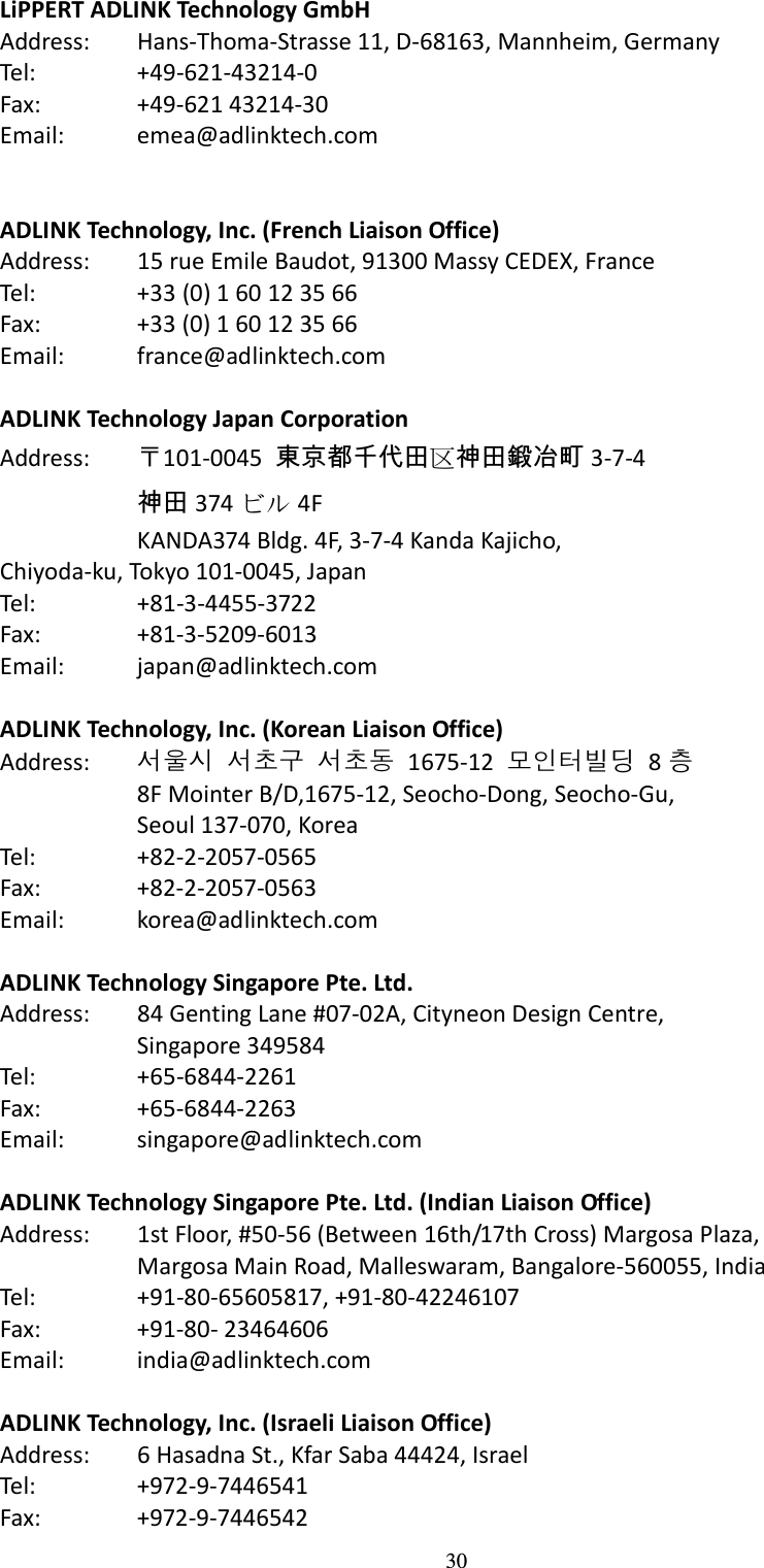 30 LiPPERT ADLINK Technology GmbH Address:    Hans-Thoma-Strasse 11, D-68163, Mannheim, Germany Tel:    +49-621-43214-0 Fax:    +49-621 43214-30 Email:    emea@adlinktech.com   ADLINK Technology, Inc. (French Liaison Office) Address:    15 rue Emile Baudot, 91300 Massy CEDEX, France Tel:    +33 (0) 1 60 12 35 66 Fax:    +33 (0) 1 60 12 35 66 Email:    france@adlinktech.com    ADLINK Technology Japan Corporation Address:  〒101-0045  東京都千代田区神田鍛冶町 3-7-4   神田 374 ビル 4F   KANDA374 Bldg. 4F, 3-7-4 Kanda Kajicho, Chiyoda-ku, Tokyo 101-0045, Japan Tel:    +81-3-4455-3722 Fax:    +81-3-5209-6013 Email:    japan@adlinktech.com  ADLINK Technology, Inc. (Korean Liaison Office) Address:  서울시 서초구 서초동  1675-12  모인터빌딩  8 층   8F Mointer B/D,1675-12, Seocho-Dong, Seocho-Gu,     Seoul 137-070, Korea Tel:    +82-2-2057-0565 Fax:    +82-2-2057-0563 Email:    korea@adlinktech.com  ADLINK Technology Singapore Pte. Ltd. Address:    84 Genting Lane #07-02A, Cityneon Design Centre,     Singapore 349584 Tel:    +65-6844-2261 Fax:    +65-6844-2263 Email:    singapore@adlinktech.com  ADLINK Technology Singapore Pte. Ltd. (Indian Liaison Office) Address:    1st Floor, #50-56 (Between 16th/17th Cross) Margosa Plaza,     Margosa Main Road, Malleswaram, Bangalore-560055, India Tel:    +91-80-65605817, +91-80-42246107 Fax:    +91-80- 23464606 Email:    india@adlinktech.com  ADLINK Technology, Inc. (Israeli Liaison Office) Address:    6 Hasadna St., Kfar Saba 44424, Israel Tel:    +972-9-7446541 Fax:    +972-9-7446542 