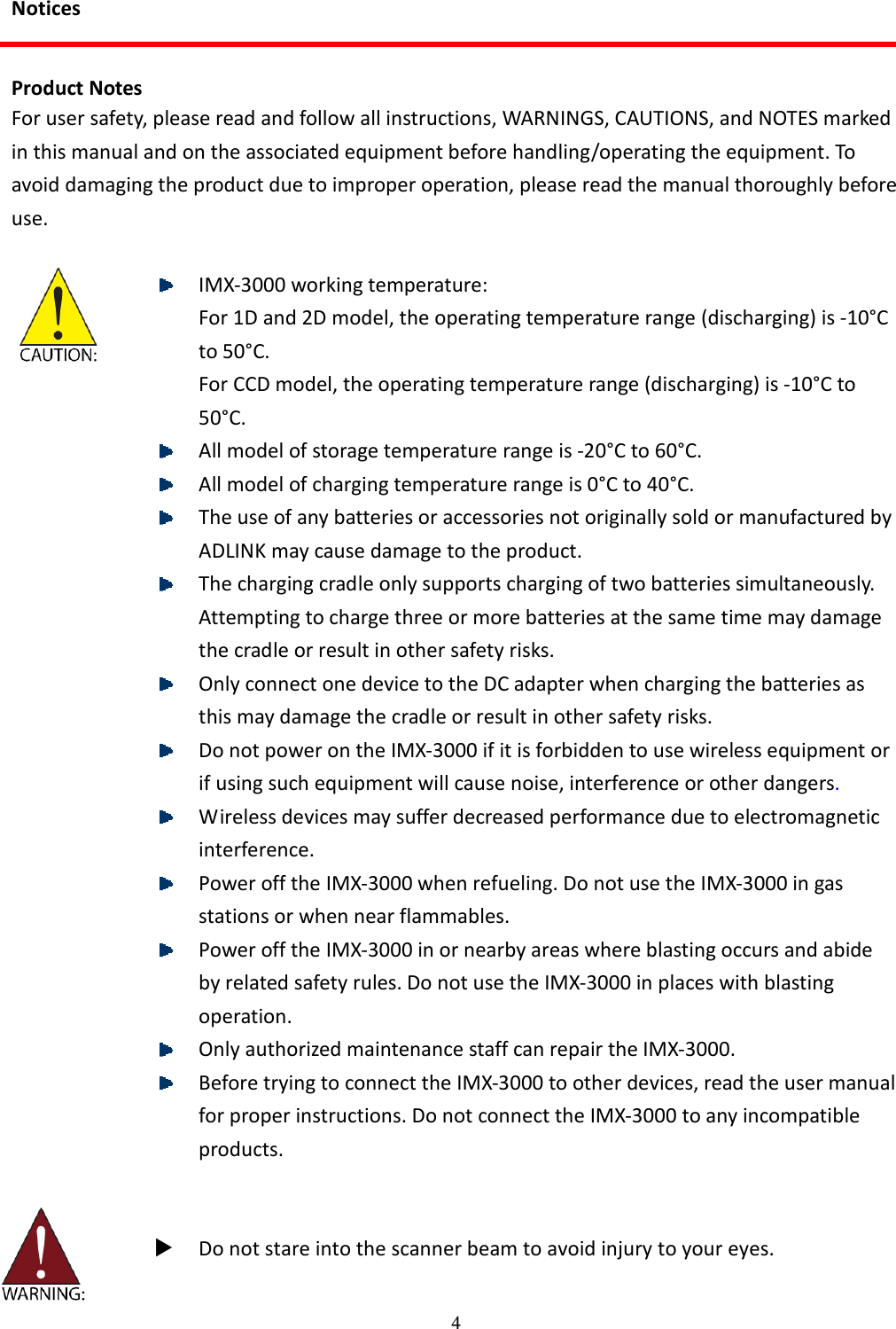 4 Notices  Product Notes For user safety, please read and follow all instructions, WARNINGS, CAUTIONS, and NOTES marked in this manual and on the associated equipment before handling/operating the equipment. To avoid damaging the product due to improper operation, please read the manual thoroughly before use.      IMX-3000 working temperature: For 1D and 2D model, the operating temperature range (discharging) is -10°C to 50°C. For CCD model, the operating temperature range (discharging) is -10°C to 50°C.  All model of storage temperature range is -20°C to 60°C.  All model of charging temperature range is 0°C to 40°C.  The use of any batteries or accessories not originally sold or manufactured by ADLINK may cause damage to the product.  The charging cradle only supports charging of two batteries simultaneously. Attempting to charge three or more batteries at the same time may damage the cradle or result in other safety risks.  Only connect one device to the DC adapter when charging the batteries as this may damage the cradle or result in other safety risks.  Do not power on the IMX-3000 if it is forbidden to use wireless equipment or if using such equipment will cause noise, interference or other dangers.  Wireless devices may suffer decreased performance due to electromagnetic interference.  Power off the IMX-3000 when refueling. Do not use the IMX-3000 in gas stations or when near flammables.  Power off the IMX-3000 in or nearby areas where blasting occurs and abide by related safety rules. Do not use the IMX-3000 in places with blasting operation.  Only authorized maintenance staff can repair the IMX-3000.  Before trying to connect the IMX-3000 to other devices, read the user manual for proper instructions. Do not connect the IMX-3000 to any incompatible products.      Do not stare into the scanner beam to avoid injury to your eyes. 