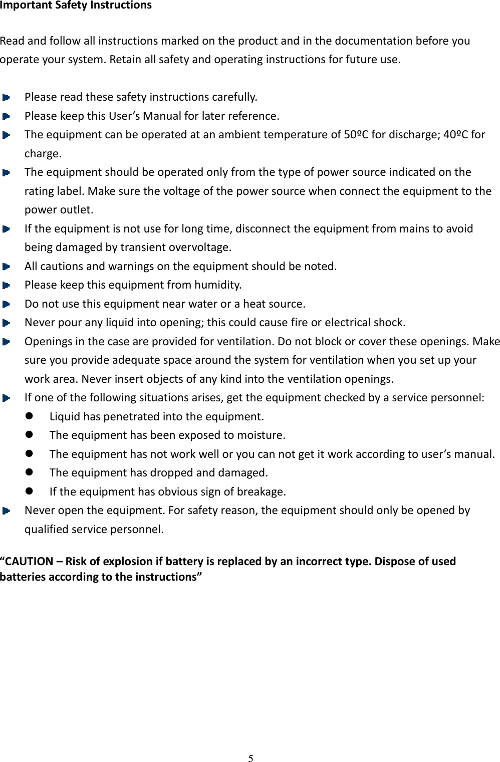 5 Important Safety Instructions  Read and follow all instructions marked on the product and in the documentation before you operate your system. Retain all safety and operating instructions for future use.     Please read these safety instructions carefully.    Please keep this User‘s Manual for later reference.    The equipment can be operated at an ambient temperature of 50ºC for discharge; 40ºC for charge.  The equipment should be operated only from the type of power source indicated on the rating label. Make sure the voltage of the power source when connect the equipment to the power outlet.  If the equipment is not use for long time, disconnect the equipment from mains to avoid being damaged by transient overvoltage.    All cautions and warnings on the equipment should be noted.    Please keep this equipment from humidity.    Do not use this equipment near water or a heat source.    Never pour any liquid into opening; this could cause fire or electrical shock.    Openings in the case are provided for ventilation. Do not block or cover these openings. Make sure you provide adequate space around the system for ventilation when you set up your work area. Never insert objects of any kind into the ventilation openings.    If one of the following situations arises, get the equipment checked by a service personnel:    Liquid has penetrated into the equipment.    The equipment has been exposed to moisture.    The equipment has not work well or you can not get it work according to user‘s manual.    The equipment has dropped and damaged.    If the equipment has obvious sign of breakage.    Never open the equipment. For safety reason, the equipment should only be opened by qualified service personnel.  “CAUTION – Risk of explosion if battery is replaced by an incorrect type. Dispose of used batteries according to the instructions” 