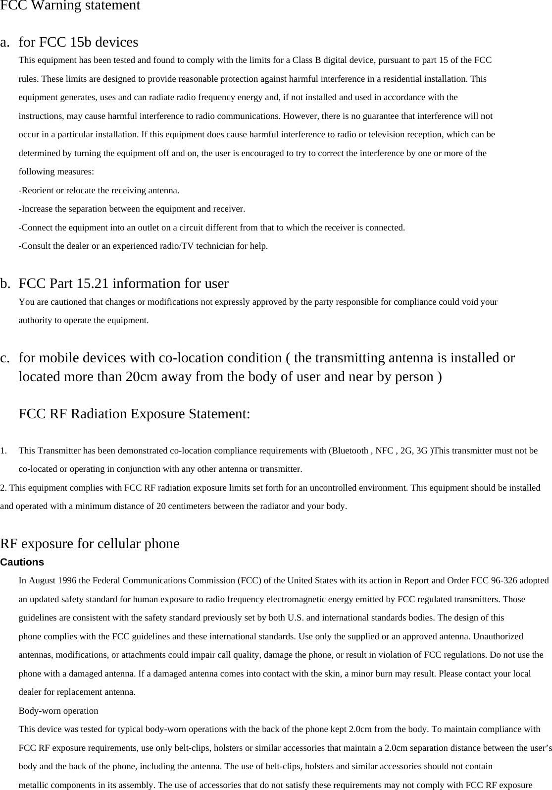 FCC Warning statement  a. for FCC 15b devices This equipment has been tested and found to comply with the limits for a Class B digital device, pursuant to part 15 of the FCC rules. These limits are designed to provide reasonable protection against harmful interference in a residential installation. This equipment generates, uses and can radiate radio frequency energy and, if not installed and used in accordance with the instructions, may cause harmful interference to radio communications. However, there is no guarantee that interference will not occur in a particular installation. If this equipment does cause harmful interference to radio or television reception, which can be determined by turning the equipment off and on, the user is encouraged to try to correct the interference by one or more of the following measures: -Reorient or relocate the receiving antenna. -Increase the separation between the equipment and receiver. -Connect the equipment into an outlet on a circuit different from that to which the receiver is connected. -Consult the dealer or an experienced radio/TV technician for help.  b. FCC Part 15.21 information for user You are cautioned that changes or modifications not expressly approved by the party responsible for compliance could void your authority to operate the equipment.  c. for mobile devices with co-location condition ( the transmitting antenna is installed or located more than 20cm away from the body of user and near by person )  FCC RF Radiation Exposure Statement:  1. This Transmitter has been demonstrated co-location compliance requirements with (Bluetooth , NFC , 2G, 3G )This transmitter must not be co-located or operating in conjunction with any other antenna or transmitter. 2. This equipment complies with FCC RF radiation exposure limits set forth for an uncontrolled environment. This equipment should be installed and operated with a minimum distance of 20 centimeters between the radiator and your body.  RF exposure for cellular phone Cautions In August 1996 the Federal Communications Commission (FCC) of the United States with its action in Report and Order FCC 96-326 adopted an updated safety standard for human exposure to radio frequency electromagnetic energy emitted by FCC regulated transmitters. Those guidelines are consistent with the safety standard previously set by both U.S. and international standards bodies. The design of this phone complies with the FCC guidelines and these international standards. Use only the supplied or an approved antenna. Unauthorized antennas, modifications, or attachments could impair call quality, damage the phone, or result in violation of FCC regulations. Do not use the phone with a damaged antenna. If a damaged antenna comes into contact with the skin, a minor burn may result. Please contact your local dealer for replacement antenna. Body-worn operation This device was tested for typical body-worn operations with the back of the phone kept 2.0cm from the body. To maintain compliance with FCC RF exposure requirements, use only belt-clips, holsters or similar accessories that maintain a 2.0cm separation distance between the user’s body and the back of the phone, including the antenna. The use of belt-clips, holsters and similar accessories should not contain metallic components in its assembly. The use of accessories that do not satisfy these requirements may not comply with FCC RF exposure 