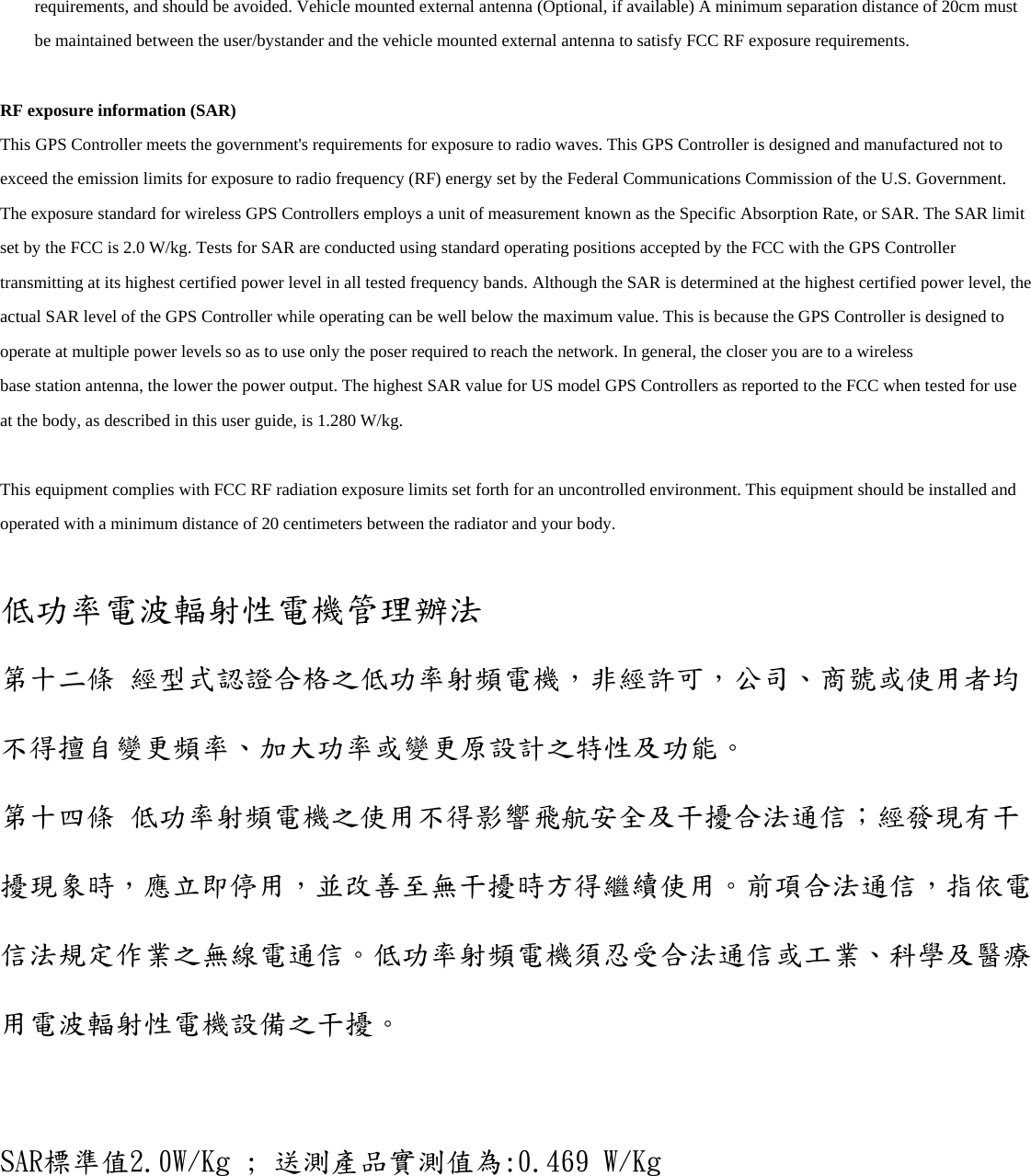 requirements, and should be avoided. Vehicle mounted external antenna (Optional, if available) A minimum separation distance of 20cm must be maintained between the user/bystander and the vehicle mounted external antenna to satisfy FCC RF exposure requirements.  RF exposure information (SAR) This GPS Controller meets the government&apos;s requirements for exposure to radio waves. This GPS Controller is designed and manufactured not to exceed the emission limits for exposure to radio frequency (RF) energy set by the Federal Communications Commission of the U.S. Government. The exposure standard for wireless GPS Controllers employs a unit of measurement known as the Specific Absorption Rate, or SAR. The SAR limit set by the FCC is 2.0 W/kg. Tests for SAR are conducted using standard operating positions accepted by the FCC with the GPS Controller transmitting at its highest certified power level in all tested frequency bands. Although the SAR is determined at the highest certified power level, the actual SAR level of the GPS Controller while operating can be well below the maximum value. This is because the GPS Controller is designed to operate at multiple power levels so as to use only the poser required to reach the network. In general, the closer you are to a wireless base station antenna, the lower the power output. The highest SAR value for US model GPS Controllers as reported to the FCC when tested for use at the body, as described in this user guide, is 1.280 W/kg.  This equipment complies with FCC RF radiation exposure limits set forth for an uncontrolled environment. This equipment should be installed and operated with a minimum distance of 20 centimeters between the radiator and your body.  低功率電波輻射性電機管理辦法 第十二條 經型式認證合格之低功率射頻電機，非經許可，公司、商號或使用者均不得擅自變更頻率、加大功率或變更原設計之特性及功能。 第十四條 低功率射頻電機之使用不得影響飛航安全及干擾合法通信；經發現有干擾現象時，應立即停用，並改善至無干擾時方得繼續使用。前項合法通信，指依電信法規定作業之無線電通信。低功率射頻電機須忍受合法通信或工業、科學及醫療 用電波輻射性電機設備之干擾。  SAR標準值2.0W/Kg ; 送測產品實測值為:0.469 W/Kg   