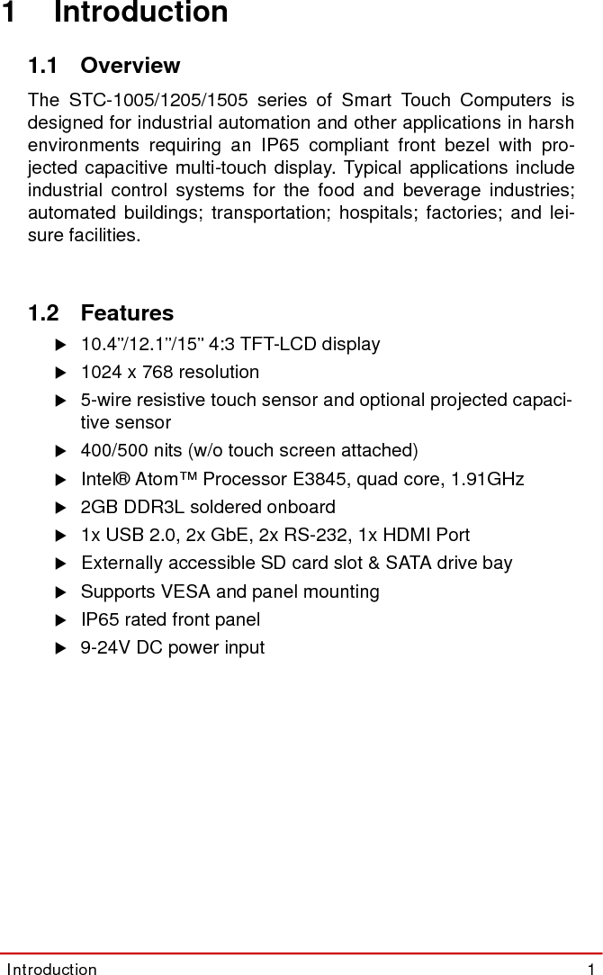Introduction  1STC-1005/1205/15051 Introduction1.1 OverviewThe STC-1005/1205/1505 series of Smart Touch Computers isdesigned for industrial automation and other applications in harshenvironments requiring an IP65 compliant front bezel with pro-jected capacitive multi-touch display. Typical applications includeindustrial control systems for the food and beverage industries;automated buildings; transportation; hospitals; factories; and lei-sure facilities.1.2 FeaturesX10.4”/12.1”/15” 4:3 TFT-LCD display X1024 x 768 resolutionX5-wire resistive touch sensor and optional projected capaci-tive sensorX400/500 nits (w/o touch screen attached)XIntel® Atom™ Processor E3845, quad core, 1.91GHzX2GB DDR3L soldered onboardX1x USB 2.0, 2x GbE, 2x RS-232, 1x HDMI PortXExternally accessible SD card slot &amp; SATA drive bayXSupports VESA and panel mountingXIP65 rated front panelX9-24V DC power input