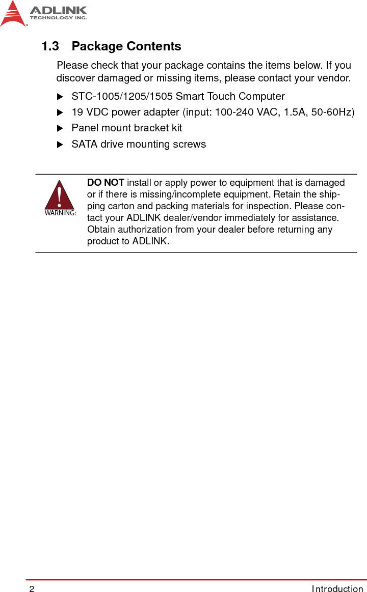 2Introduction1.3 Package ContentsPlease check that your package contains the items below. If youdiscover damaged or missing items, please contact your vendor.XSTC-1005/1205/1505 Smart Touch ComputerX19 VDC power adapter (input: 100-240 VAC, 1.5A, 50-60Hz)XPanel mount bracket kitXSATA drive mounting screwsWARNING:DO NOT install or apply power to equipment that is damaged or if there is missing/incomplete equipment. Retain the ship-ping carton and packing materials for inspection. Please con-tact your ADLINK dealer/vendor immediately for assistance. Obtain authorization from your dealer before returning any product to ADLINK.